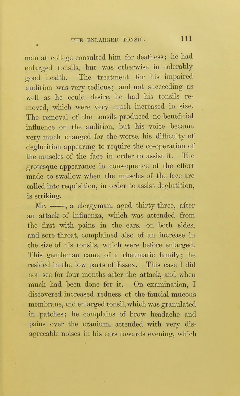 man at college consulted him for deafness; he had enlarged tonsils, but was otherwise in tolerably good health. The treatment for his impaired audition was very tedious; and not succeeding as well as he could desire, he had his tonsils re- moved, which were very much increased in size. The removal of the tonsils produced no beneficial influence on the audition, but his voice became very much changed for the worse, his difficulty of deglutition appearing to require the co-operation of the muscles of the face in order to assist it. The grotesque appearance in consequence of the effiDrt made to swallow when the muscles of the face are called into requisition, in order to assist deglutition, is striking. Mr. , a clergyman, aged thirty-three, after an attack of influenza, which was attended from the first with pains in the ears, on both sides, and sore throat, complained also of an increase in the size of his tonsils, which were before enlarged. This gentleman came of a rheumatic family; he resided in the low parts of Essex. This case I did not see for four months after the attack, and when much had been done for it. On examination, I discovered increased redness of the faucial mucous membrane, and enlarged tonsil, which was granulated in patches; he complains of brow headache and pains over the cranium, attended with very dis- agreeable noises in his ears towards evening, which