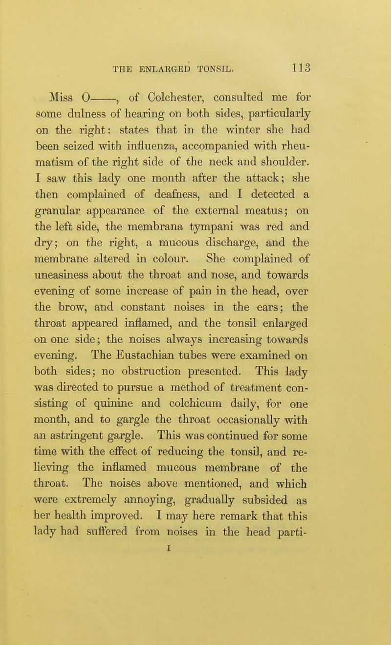 Miss 0 , of Colchester, consulted me for some dulness of hearing on both sides,, particularly on the right: states that in the winter she had been seized with influenza, accompanied with rheu- matism of the right side of the neck and shoulder. I saw this lady one month after the attack; she then complained of deafiiess, and I detected a granular appearance of the external meatus; on the left side, the membrana tympani was red and dry; on the right, a mucous discharge, and the membrane altered in colour. She complained of uneasiness about the throat and nose, and towards evenmg of some increase of pain in the head, over the brow, and constant noises in the ears; the throat appeared inflamed, and the tonsil enlarged on one side; the noises always increasing towards evening. The Eustachian tubes were examined on both sides; no obstruction presented. This lady was directed to pursue a method of treatment con- sisting of quinine and colchicum daily, for one month, and to gargle the throat occasionally with an astringent gargle. This was continued for some time with the efffect of reducing the tonsil, and re- lieving the inflamed mucous membrane of the throat. The noises above mentioned, and which were extremely annoying, gradually subsided as her health improved. I may here remark that this lady had suffered from noises in the head parti- I