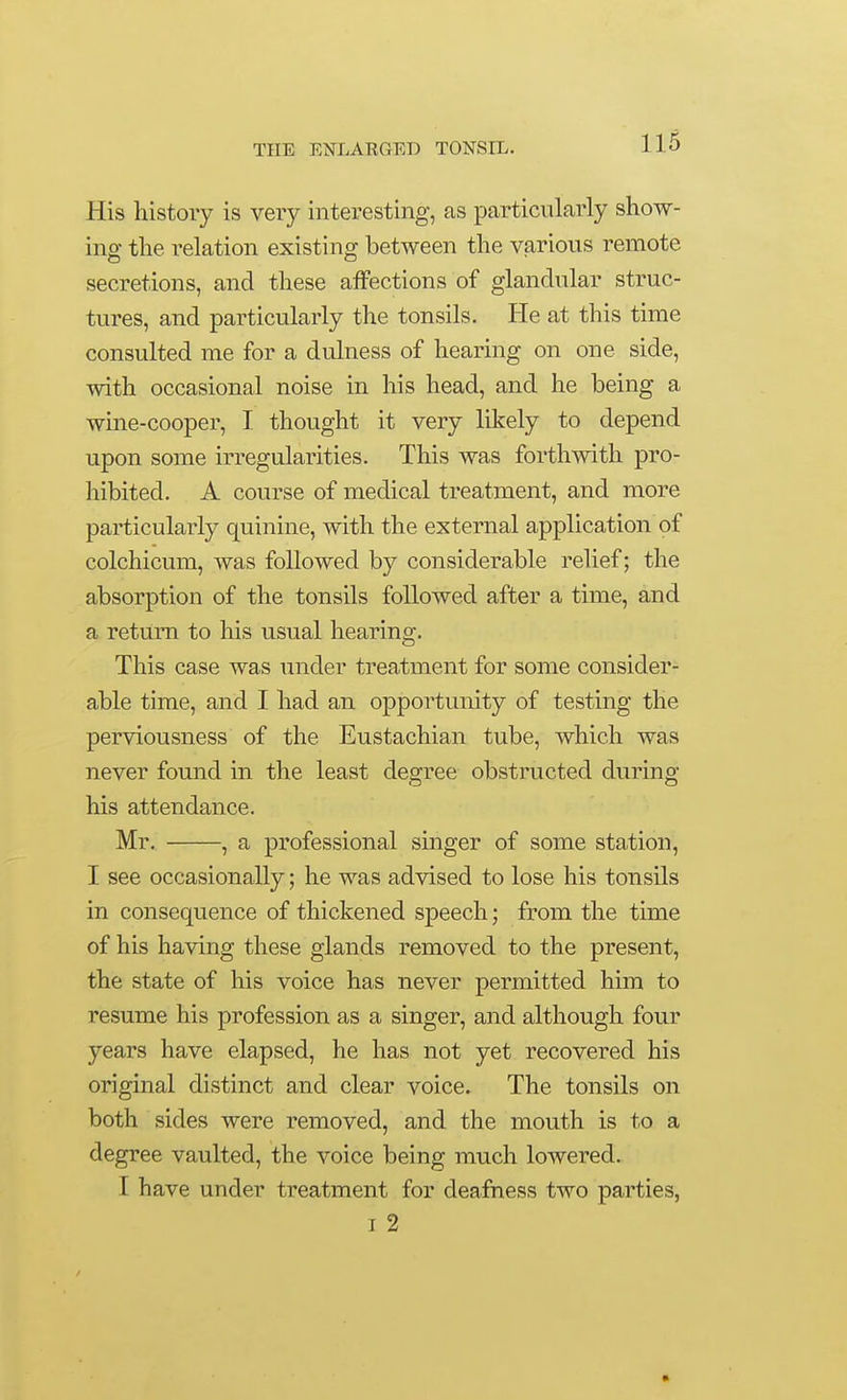 His history is very interesting, as particularly show- ing the relation existing between the various remote secretions, and these affections of glandular struc- tures, and particularly the tonsils. He at this time consulted me for a dulness of hearing on one side, with occasional noise in his head, and he being a wme-cooper, I thought it very likely to depend upon some irregularities. This was forthwith pro- hibited. A course of medical treatment, and more particularly quinine, with the external application of colchicum, was followed by considerable relief; the absorption of the tonsils followed after a time, and a return to his usual hearing. This case was under treatment for some consider- able time, and I had an opportunity of testing the perviousness of the Eustachian tube, which was never found in the least degree obstructed during his attendance. Mr. , a professional singer of some station, I see occasionally; he was advised to lose his tonsils in consequence of thickened speech; from the time of his having these glands removed to the present, the state of his voice has never permitted him to resume his profession as a singer, and although four years have elapsed, he has not yet recovered his original distinct and clear voice. The tonsils on both sides were removed, and the mouth is to a degree vaulted, the voice being much lowered. I have under treatment for deafness two parties, I 2