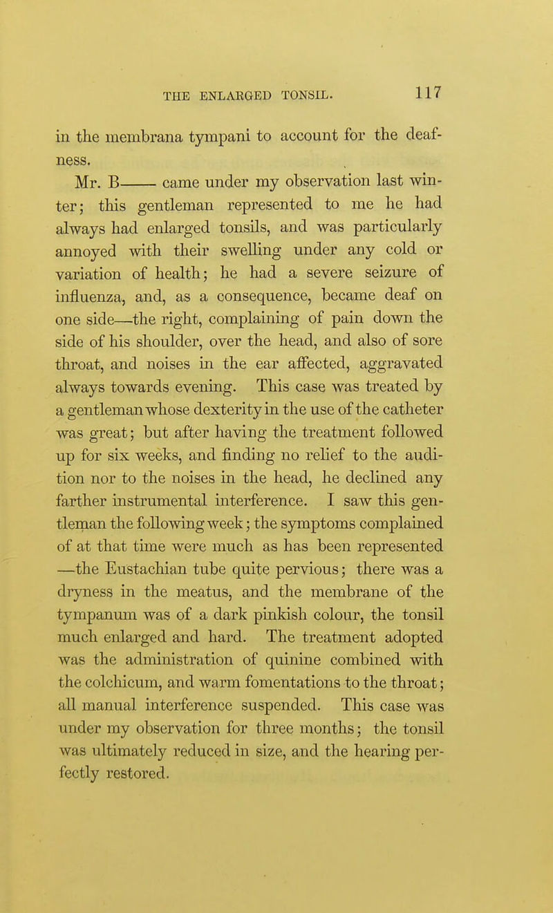 in the membrana tympani to account for the deaf- ness, Mr. B came under my observation last win- ter; this gentleman represented to me he had always had enlarged tonsils, and was particularly annoyed with their swelling under any cold or variation of health; he had a severe seizure of influenza, and, as a consequence, became deaf on one side—the right, complaining of pain down the side of his shoulder, over the head, and also of sore throat, and noises in the ear affected, aggravated always towards evening. This case was treated by a gentleman whose dexterity in the use of the catheter was great; but after having the treatment followed up for six weeks, and finding no relief to the audi- tion nor to the noises in the head, he declined any farther instrumental interference. I saw this gen- tleman the following week; the symptoms complained of at that time were much as has been represented —the Eustachian tube quite pervious; there was a dryness in the meatus, and the membrane of the tympanum was of a dark pinkish colour, the tonsil much enlarged and hard. The treatment adopted was the administration of quinine combined with the colchicum, and warm fomentations to the throat; all manual interference suspended. This case was under my observation for three months; the tonsil was ultimately reduced in size, and the hearing per- fectly restored.