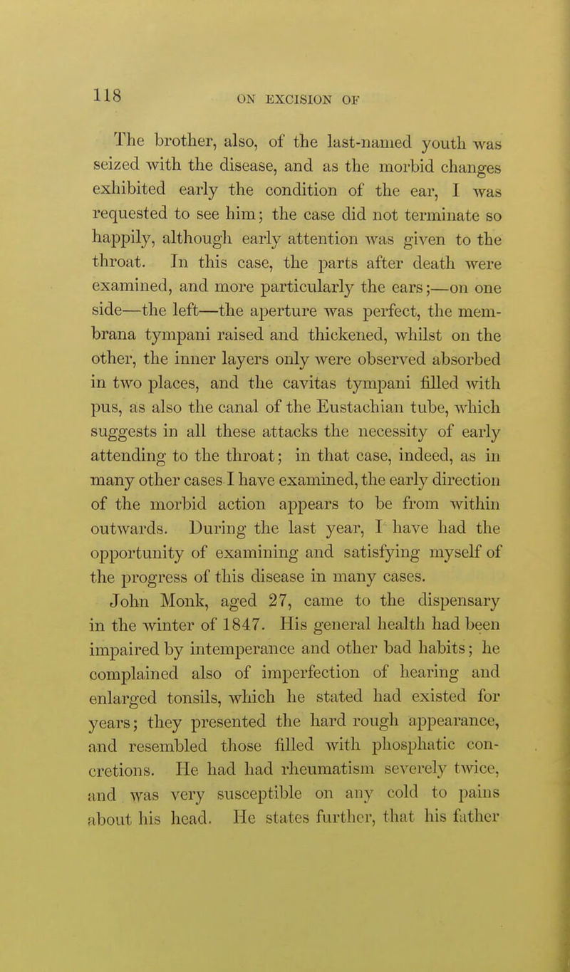 The brother, also, of the last-named youth was seized with the disease, and as the morbid changes exhibited early the condition of the ear, I was requested to see him; the case did not terminate so happily, although early attention was given to the throat. In this case, the parts after death were examined, and more particularly the ears;—on one side—the left—the aperture was perfect, the mem- brana tympani raised and thickened, whilst on the other, the inner layers only were observed absorbed in two places, and the cavitas tympani filled with pus, as also the canal of the Eustachian tube, which suggests in all these attacks the necessity of early attending to the throat; in that case, indeed, as in many other cases I have examined, the early direction of the morbid action appears to be from within outwards. During the last year, I have had the opportunity of examining and satisfying myself of the progress of this disease in many cases. John Monk, aged 27, came to the dispensary in the winter of 1847. His general health had been impaired by intemperance and other bad habits; he complained also of imperfection of hearing and enlarged tonsils, which he stated had existed for years; they presented the hard rough appearance, and resembled those filled with pliosphatic con- cretions. He had had rheumatism severely twice, and was very susceptible on any cold to pains about his head. He states further, that his father