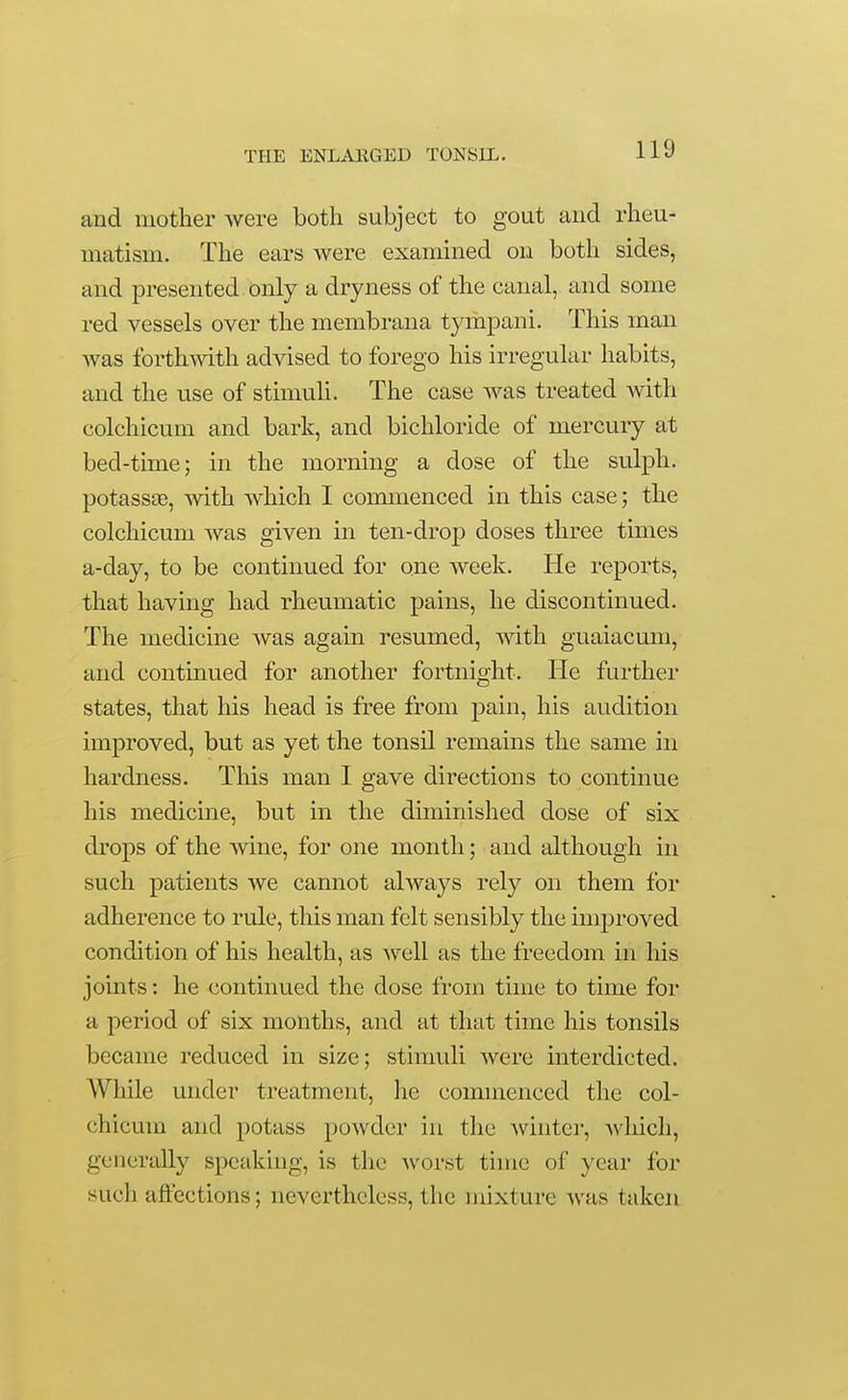 and mother were both subject to gout and rheu- matism. The ears were examined on both sides, and presented only a dryness of the canal, and some red vessels over the membrana tympani. This man was forthwith advised to forego his irregular habits, and the use of stimuh. The case was treated with colchicum and bark, and bichloride of mercury at bed-time; in the morning a dose of the sulph. potassee, with Avhich I commenced in this case; the colchicum was given in ten-drop doses three times a-day, to be continued for one week. He reports, that having had rheumatic pains, he discontinued. The medicine was again resumed, with guaiacum, and continued for another fortnight. He further states, that his head is free from pain, his audition improved, but as yet the tonsil remains the same in hardness. This man I gave directions to continue his medicine, but in the diminished dose of six drops of the wine, for one month; and although in such patients we cannot always rely on them for adherence to rule, this man felt sensibly the improved condition of his health, as well as the freedom in his joints: he continued the dose from time to time for a period of six months, and at that time his tonsils became reduced in size; stimuli Avere interdicted. While under treatment, he commenced the col- chicum and potass powder in the -winter, -which, generally speaking, is the worst time of year for such affections; nevertheless, the mixture Avas taken