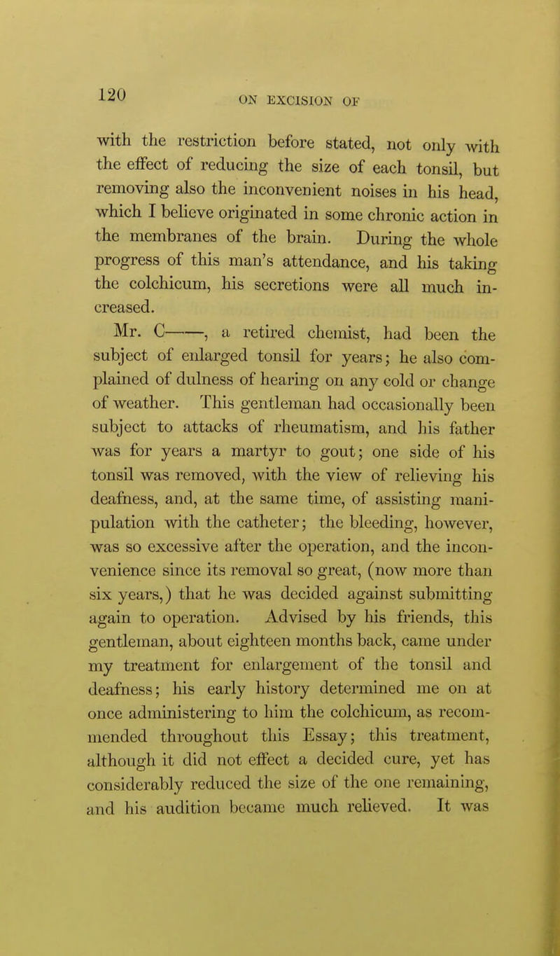 ON EXCISION OF with the restriction before stated, not only with the effect of reducing the size of each tonsil, but removing also the inconvenient noises in his head, which I believe originated in some chronic action in the membranes of the brain. During the whole progress of this man's attendance, and his taking the colchicum, his secretions were aU much in- creased. Mr. C , a retired chemist, had been the subject of enlarged tonsil for years; he also com- plained of dulness of hearing on any cold or change of weather. This gentleman had occasionally been subject to attacks of rheumatism, and his father Avas for years a martjrr to gout; one side of his tonsil was removed, with the view of relieving his deafness, and, at the same time, of assisting mani- pulation with the catheter; the bleeding, however, was so excessive after the operation, and the incon- venience since its removal so great, (now more than six years,) that he was decided against submitting again to operation. Advised by his friends, this gentleman, about eighteen months back, came under my treatment for enlargement of the tonsil and deafness; his early history determined me on at once administering to him the colchicum, as recom- mended throughout this Essay; this treatment, although it did not effect a decided cure, yet has considerably reduced the size of the one remaining, and his audition became much relieved. It was