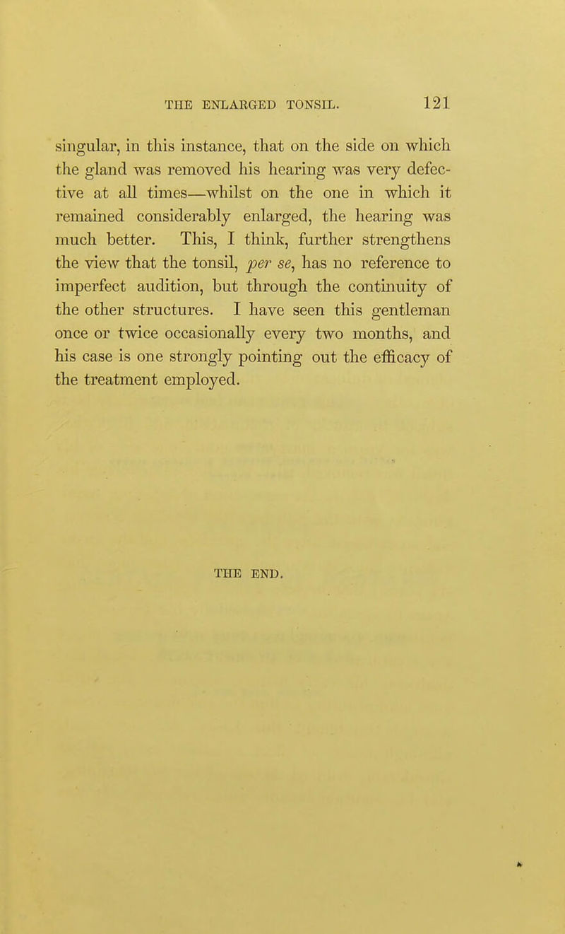 singular, in this instance, that on the side on which the gland was removed his hearing was very defec- tive at all times—whilst on the one in which it remained considerably enlarged, the hearing was much better. This, I think, further strengthens the view that the tonsil, per se^ has no reference to imperfect audition, but through the continuity of the other structures. I have seen this gentleman once or twice occasionally every two months, and his case is one strongly pointing out the efficacy of the treatment employed. THE END.