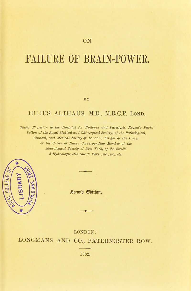 FAILURE OF BEAIN-POWER. Br JULIUS ALTHAUS, M.D, M.R.C.P. Lond, Senior Physician to the Hospital for Epilepsy and Paralysis, Regent's Park; Fellow of the Royal Medical and Chirurgical Society, of the Pathological, Clinical, and Medical Society of London; Knight of the Order of the Crown of Italy; Corresponding Member of the Neurological Society of New York, of the Soditi d'Hydrologie Midicale de Paris, etc., etc., etc. Seconi CEliition, LONDON: LONGMANS AND CO., PATERNOSTER ROW. 1882.