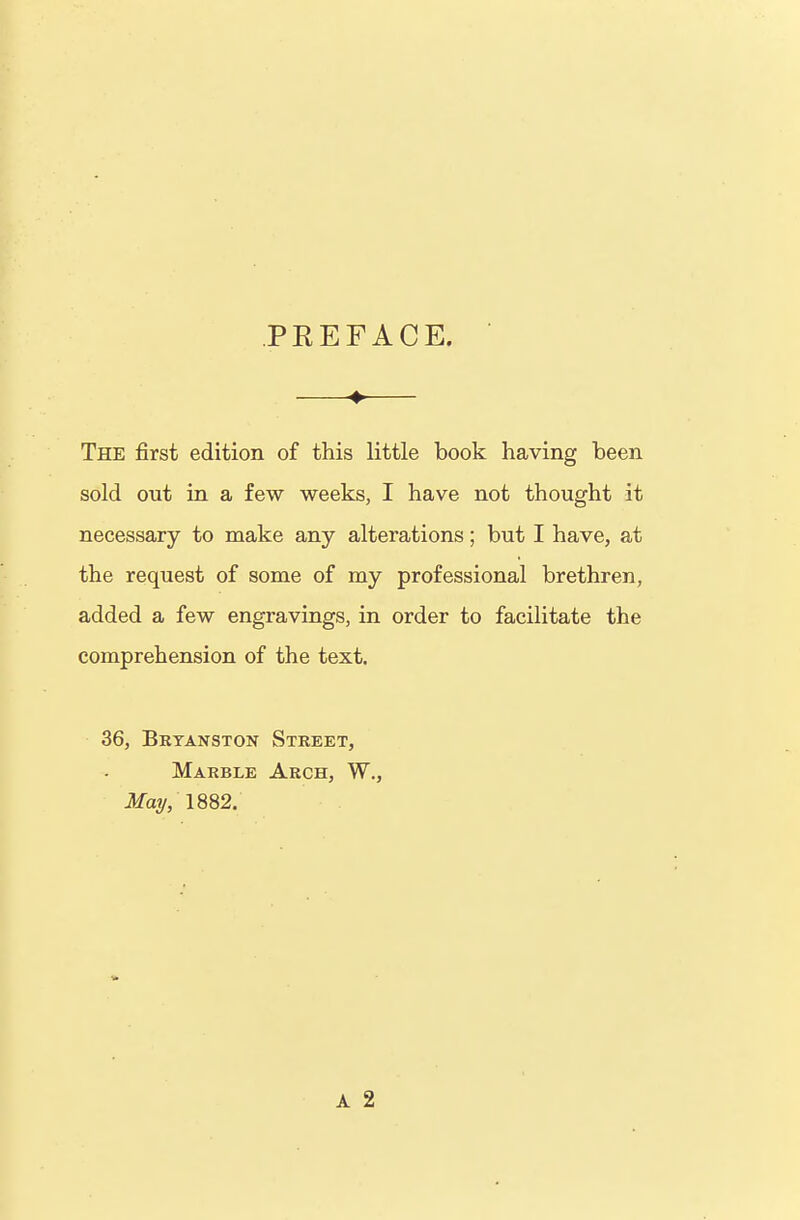 PREFACE. The first edition of this little book having been sold out in a few weeks, I have not thought it necessary to make any alterations; but I have, at the request of some of my professional brethren, added a few engravings, in order to facilitate the comprehension of the text. 36, Brtanston Street, Marble Arch, W., Mai/, 1882.