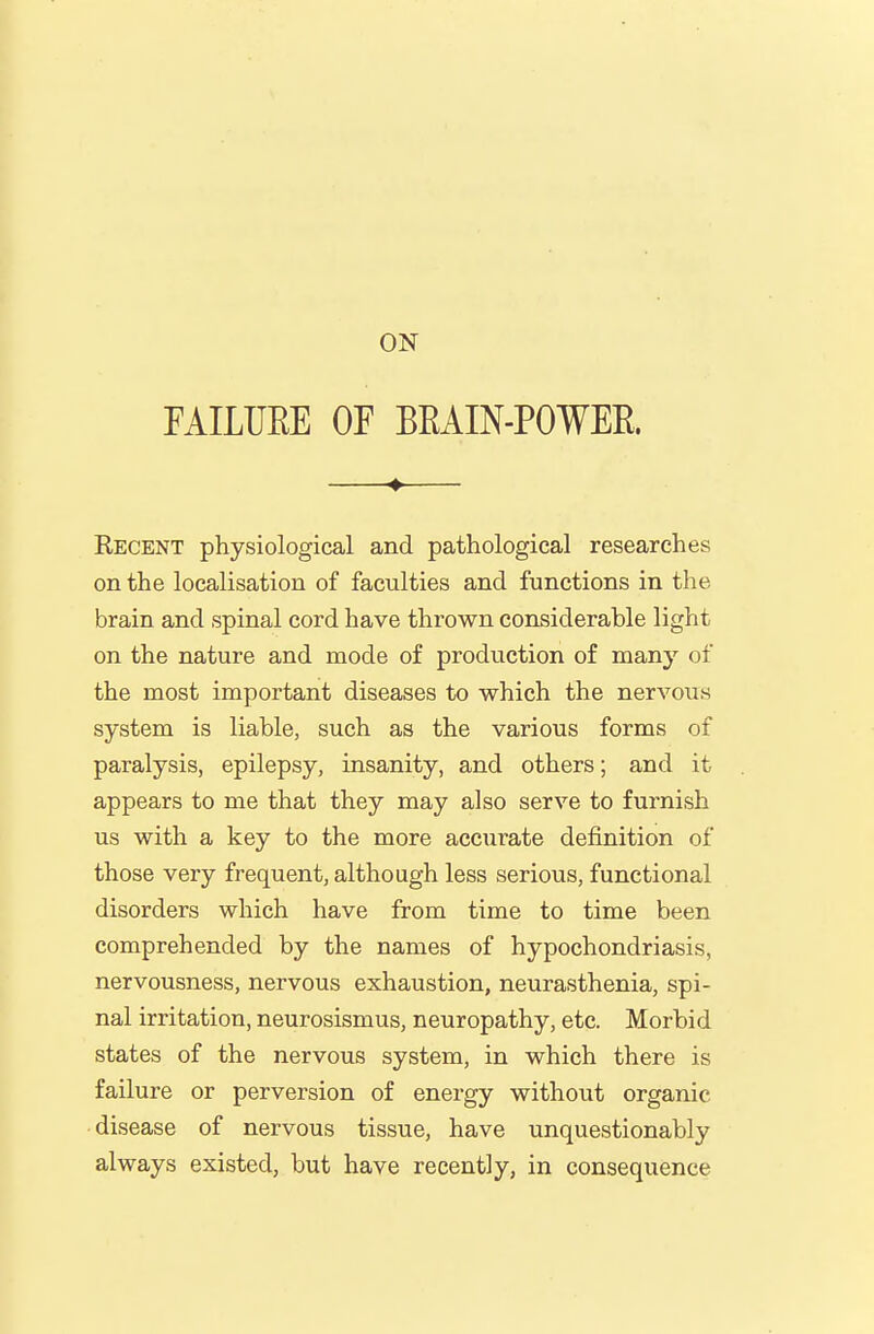 FAILURE OF BEAIN-POWEE. —♦— Eecent physiological and pathological researches on the localisation of faculties and functions in the brain and spinal cord have thrown considerable light on the nature and mode of production of many of the most important diseases to which the nervous system is liable, such as the various forms of paralysis, epilepsy, insanity, and others; and it appears to me that they may also serve to furnish us with a key to the more acciirate definition of those very frequent, although less seriovis, functional disorders which have from time to time been comprehended by the names of hypochondriasis, nervousness, nervous exhaustion, neurasthenia, spi- nal irritation, neurosismus, neuropathy, etc. Morbid states of the nervous system, in which there is failure or perversion of energy without organic disease of nervous tissue, have unquestionably always existed, but have recently, in consequence