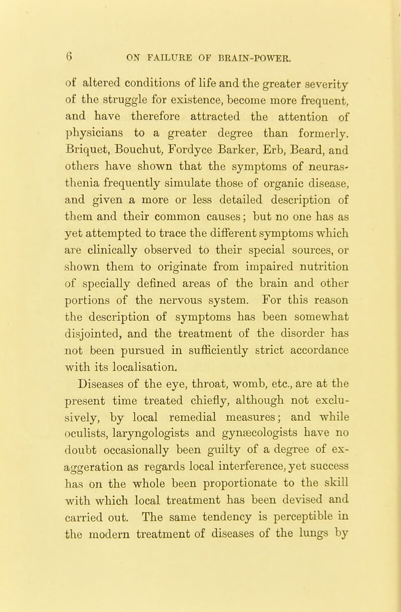 of altered conditions of life and the greater severity of the struggle for existence, become more frequent, and have therefore attracted the attention of physicians to a greater degree than formerly. Briquet, Bouchut, Fordyce Barker, Erb, Beard, and others have shown that the symptoms of neuras- thenia frequently simulate those of organic disease, and given a more or less detailed description of them and their common causes; but no one has as yet attempted to trace the different symptoms which are clinically observed to their special sources, or shown them to originate from impaired nutrition of specially defined areas of the brain and other portions of the nervous system. For this reason the description of symptoms has been somewhat disjointed, and the treatment of the disorder has not been pursued in sufficiently strict accordance with its localisation. Diseases of the eye, throat, womb, etc., are at the present time treated chiefly, although not exclu- sively, by local remedial measures; and while oculists, laryngologists and gynaecologists have no doubt occasionally been guilty of a degree of ex- aggeration as regards local interference, yet success has on the whole been proportionate to the skill with which local treatment has been devised and carried out. The same tendency is perceptible in the modern treatment of diseases of the lungs by