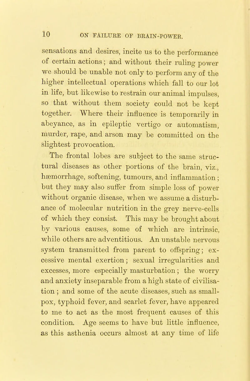 sensations and desires, incite us to the performance of certain actions; and without their ruling power we should be unable not only to perform any of the higher intellectual operations which fall to our lot in life, but likewise to restrain our animal impulses, so that without them society could not be kept together. Where their influence is temporarily in abeyance, as in epileptic vertigo or automatism, murder, rape, and arson may be committed on the slightest provocation. The frontal lobes are subject to the same struc- tural diseases as other portions of the brain, viz., haemorrhage, softening, tumours, and inflammation; but they may also sufier from simple loss of power without organic disease, when we assume a disturb- ance of molecular nutrition in the grey nerve-cells of which they consist. This may be brought about by various causes, some of which are intiinsic, while others are adventitious. An unstable nervous system transmitted from parent to ofispring; ex- cessive mental exertion; sexual irregularities and excesses, more especially masturbation; the worry and anxiety inseparable from a high state of civilisa- tion ; and some of the acute diseases, such as small- pox, typhoid fever, and scarlet fever, have appeared to me to act as the most frequent causes of this condition. Age seems to have but little influence, as this asthenia occurs almost at any time of life