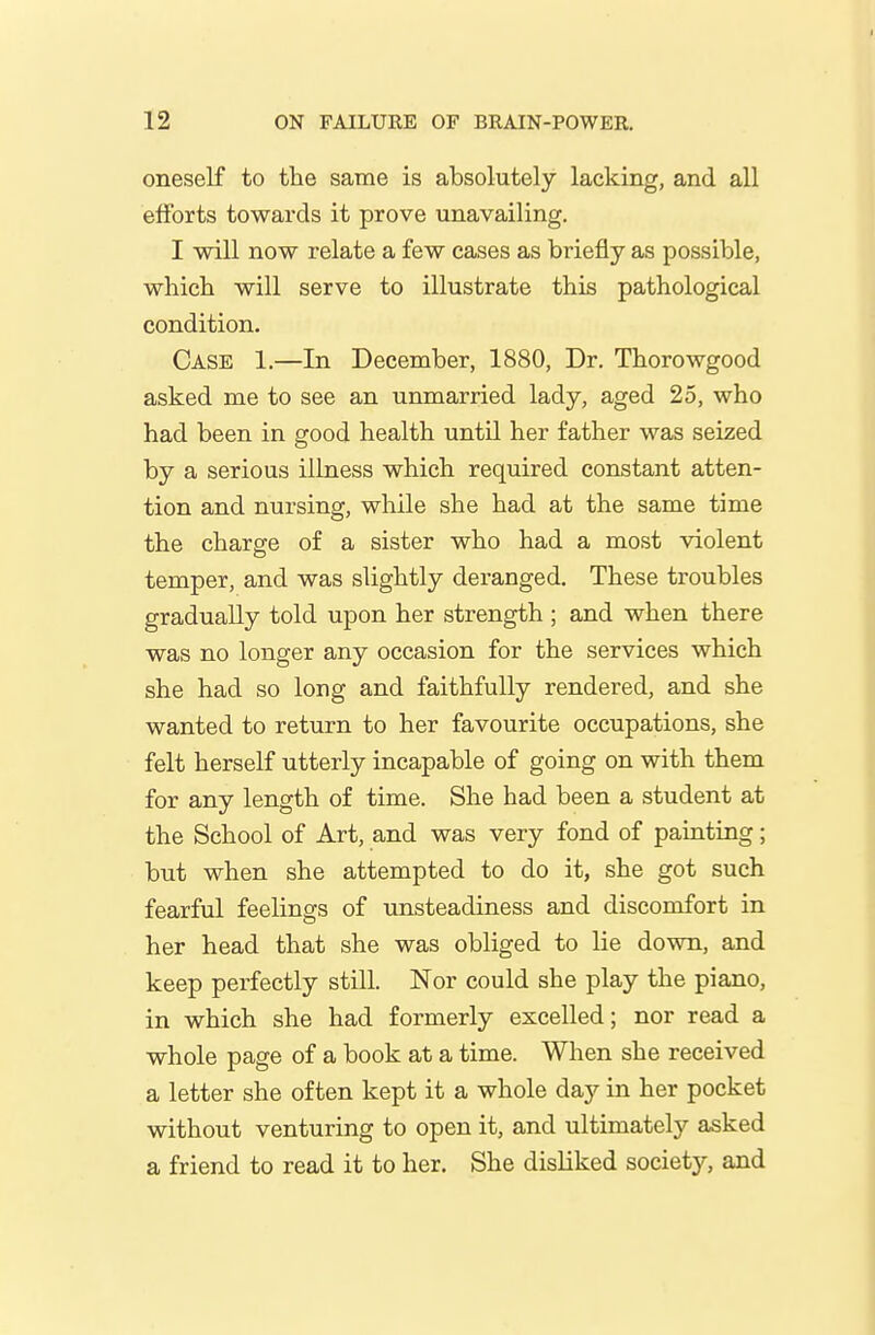 oneself to the same is absolutely lacking, and all efforts towards it prove unavailing. I will now relate a few cases as briefly as possible, which will serve to illustrate this pathological condition. Case 1.—In December, 1880, Dr. Thorowgood asked me to see an unmarried lady, aged 25, who had been in good health until her father was seized by a serious illness which required constant atten- tion and nursing, while she had at the same time the charge of a sister who had a most violent temper, and was slightly deranged. These troubles gradually told upon her strength ; and when there was no longer any occasion for the services which she had so long and faithfully rendered, and she wanted to return to her favourite occupations, she felt herself utterly incapable of going on with them for any length of time. She had been a student at the School of Art, and was very fond of painting; but when she attempted to do it, she got such fearful feelings of unsteadiness and discomfort in her head that she was obliged to lie down, and keep perfectly still. Nor could she play the piano, in which she had formerly excelled; nor read a whole page of a book at a time. When she received a letter she often kept it a whole day in her pocket without venturing to open it, and ultimately asked a friend to read it to her. She disliked society, and