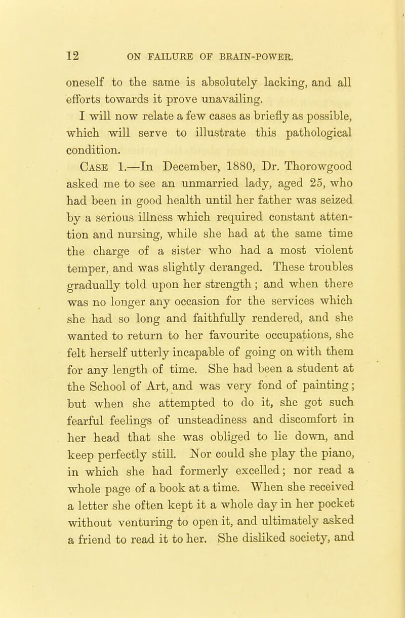 oneself to the same is absolutely lacking, and all efforts towards it prove unavailing. I will now relate a few cases as briefly as possible, which will serve to illustrate this pathological condition. Case 1.—In December, 1880, Dr. Thorowgood asked me to see an unmarried lady, aged 25, who had been in good health until her father was seized by a serious illness which required constant atten- tion and nursing, while she had at the same time the charge of a sister who had a most violent temper, and was slightly deranged. These troubles gradually told upon her strength ; and when there was no longer any occasion for the services which she had so long and faithfully rendered, and she wanted to return to her favourite occupations, she felt herself utterly incapable of going on with them for any length of time. She had been a student at the School of Art, and was very fond of painting; but when she attempted to do it, she got such fearful feelings of unsteadiness and discomfort in her head that she was obliged to lie down, and keep perfectly still. Nor could she play the piano, in which she had formerly excelled; nor read a whole page of a book at a time. When she received a letter she often kept it a whole day in her pocket without venturing to open it, and ultimately asked a friend to read it to her. She disliked society, and