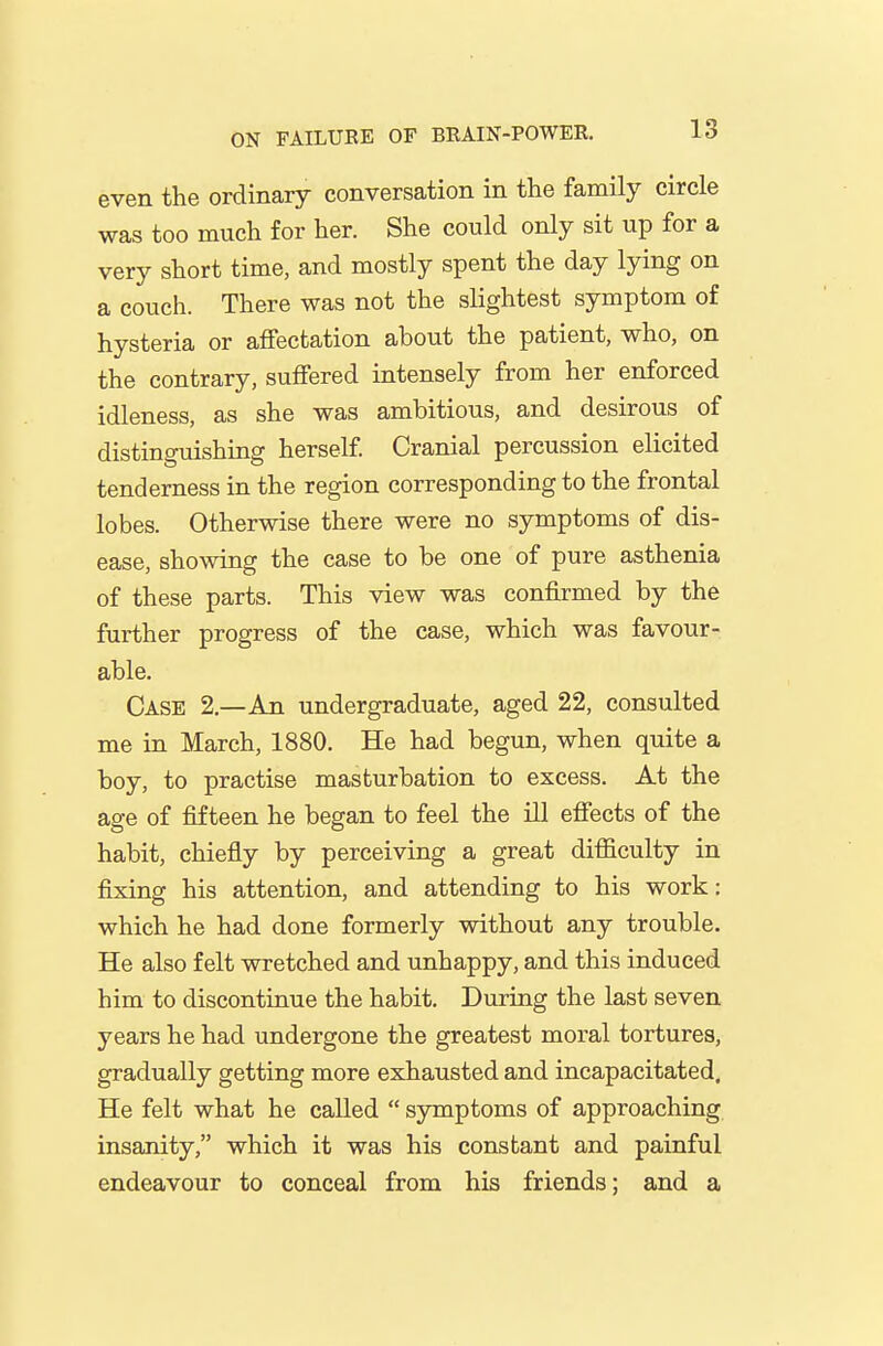 even the ordinary conversation in the family circle was too much for her. She could only sit up for a very short time, and mostly spent the day lying on a couch. There was not the slightest symptom of hysteria or affectation about the patient, who, on the contrary, suffered intensely from her enforced idleness, as she was ambitious, and desirous of distinguishing herself Cranial percussion elicited tenderness in the region corresponding to the frontal lobes. Otherwise there were no symptoms of dis- ease, showing the case to be one of pure asthenia of these parts. This view was confirmed by the further progress of the case, which was favour- able. Case 2.—An undergraduate, aged 22, consulted me in March, 1880. He had begun, when quite a boy, to practise masturbation to excess. At the age of fifteen he began to feel the ill effects of the habit, chiefly by perceiving a great difficulty in fixing his attention, and attending to his work: which he had done formerly without any trouble. He also felt wretched and unhappy, and this induced him to discontinue the habit. During the last seven years he had undergone the greatest moral tortures, gradually getting more exhausted and incapacitated. He felt what he called  symptoms of approaching insanity, which it was his constant and painful endeavour to conceal from his friends; and a