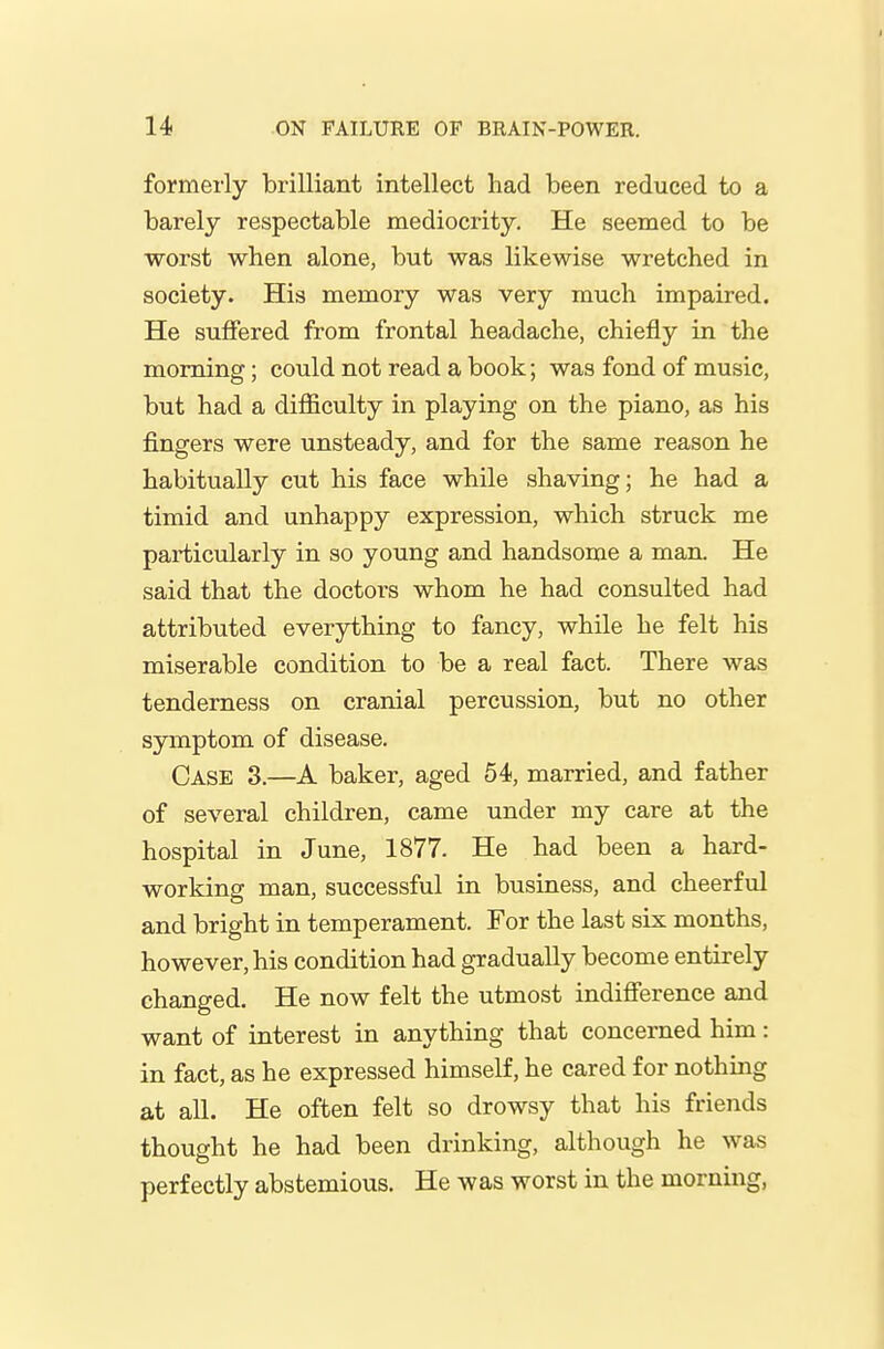 formerly brilliant intellect had been reduced to a barely respectable mediocrity. He seemed to be worst when alone, but was likewise wretched in society. His memory was very much impaired. He suffered from frontal headache, chiefly in the morning; could not read a book; was fond of music, but had a difficulty in playing on the piano, as his fingers were unsteady, and for the same reason he habitually cut his face while shaving; he had a timid and unhappy expression, which struck me particularly in so young and handsome a man. He said that the doctors whom he had consulted had attributed everything to fancy, while he felt his miserable condition to be a real fact. There was tenderness on cranial percussion, but no other symptom of disease. Case 3.—A baker, aged 54, married, and father of several children, came under my care at the hospital in June, 1877. He had been a hard- working man, successful in business, and cheerful and bright in temperament. For the last six months, however, his condition had gradually become entirely changed. He now felt the utmost indifference and want of interest in anything that concerned him: in fact, as he expressed himself, he cared for nothing at all. He often felt so drowsy that his friends thought he had been drinking, although he was perfectly abstemious. He was worst in the morning,