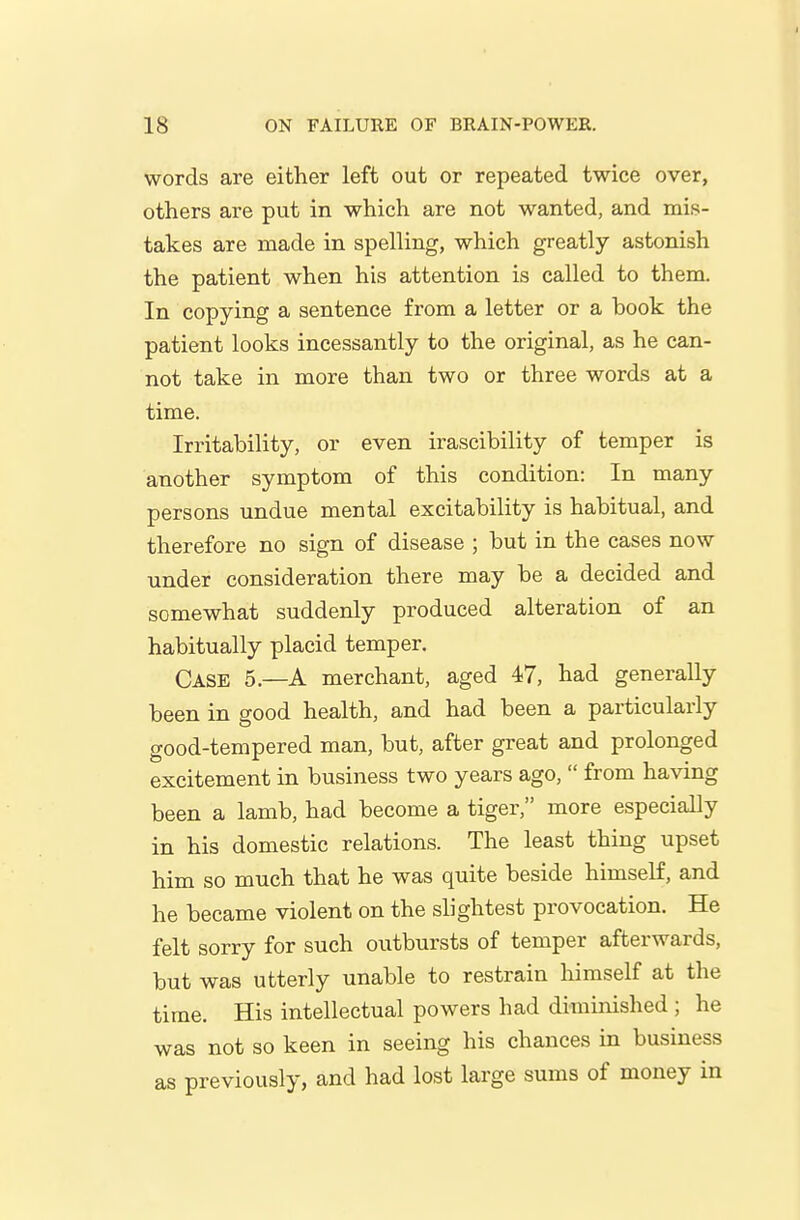 words are either left out or repeated twice over, others are put in which are not wanted, and mis- takes are made in spelling, which greatly astonish the patient when his attention is called to them. In copying a sentence from a letter or a book the patient looks incessantly to the original, as he can- not take in more than two or three words at a time. Irritability, or even irascibility of temper is another symptom of this condition: In many persons undue mental excitability is habitual, and therefore no sign of disease ; but in the cases now under consideration there may be a decided and somewhat suddenly produced alteration of an habitually placid temper. Case 5.—A merchant, aged 47, had generally been in good health, and had been a particularly good-tempered man, but, after great and prolonged excitement in business two years ago,  from having been a lamb, had become a tiger, more especially in his domestic relations. The least thing upset him so much that he was quite beside himself, and he became violent on the slightest provocation. He felt sorry for such outbursts of temper afterwards, but was utterly unable to restrain himself at the time. His intellectual powers had diminished ; he was not so keen in seeing his chances in business as previously, and had lost large sums of money in