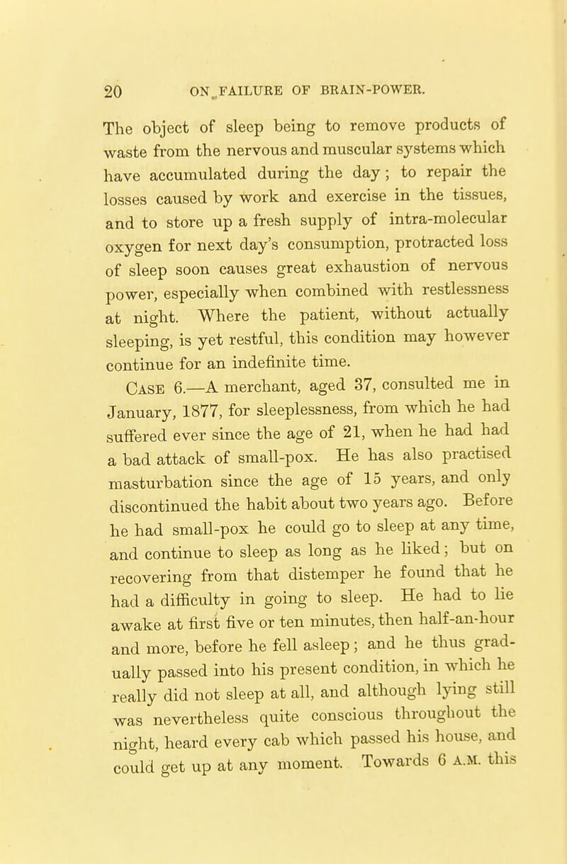 The object of sleep being to remove products of waste from the nervous and muscular systems which have accumulated during the day; to repair the losses caused by work and exercise in the tissues, and to store up a fresh supply of intra-molecular oxygen for next day's consumption, protracted loss of sleep soon causes great exhaustion of nervous power, especially when combined with restlessness at night. Where the patient, without actually sleeping, is yet restful, this condition may however continue for an indefinite time. Case 6.—A merchant, aged 37, consulted me in January, 1877, for sleeplessness, from which he had suffered ever since the age of 21, when he had had a bad attack of smaU-pox. He has also practised masturbation since the age of 15 years, and only discontinued the habit about two years ago. Before he had small-pox he could go to sleep at any time, and continue to sleep as long as he liked; but on recovering from that distemper he found that he had a difficulty in going to sleep. He had to lie awake at first five or ten minutes, then half-an-hour and more, before he fell asleep; and he thus grad- ually passed into his present condition, in which he really did not sleep at all, and although Ijdng still was nevertheless quite conscious throughout the night, heard every cab which passed his house, and could get up at any moment. Towards 6 A.M. this