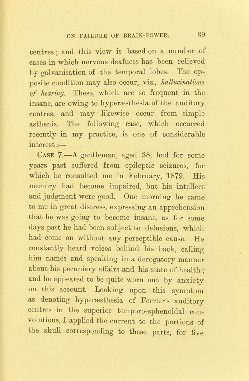 centres ; and this view is based on a number of cases in which nervous deafness has been relieved by galvanisation of the temporal lobes. The op- posite condition may also occur, viz., hallucimitions of hearing. These, which are so frequent in the insane, are owing to hypersesthesia of the auditory centres, and may likewise occur from simple asthenia. The following case, which occurred recently in my practice, is one of considerable interest:— Case 7.—A gentleman, aged 38, had for some years past suffered from epileptic seizures, for which he consulted me in February, 1879. His memory had become impaired, but his intellect and judgment were good. One morning he came to me in great distress, expressing an apprehension that he was going to become insane, as for some days past he had been subject to delusions, which had come on without any perceptible cause. He constantly heard voices behind his back, calling him names and speaking in a derogatory manner about his pecuniary affairs and his state of health ; and he appeared to be quite worn out by anxiety on this account. Looking upon this symptom as denoting hypera3sthesia of Ferrier's auditory centres in the superior temporo-sphenoidal con- volutions, I applied the current to the portions of the skull corresponding to these parts, for five