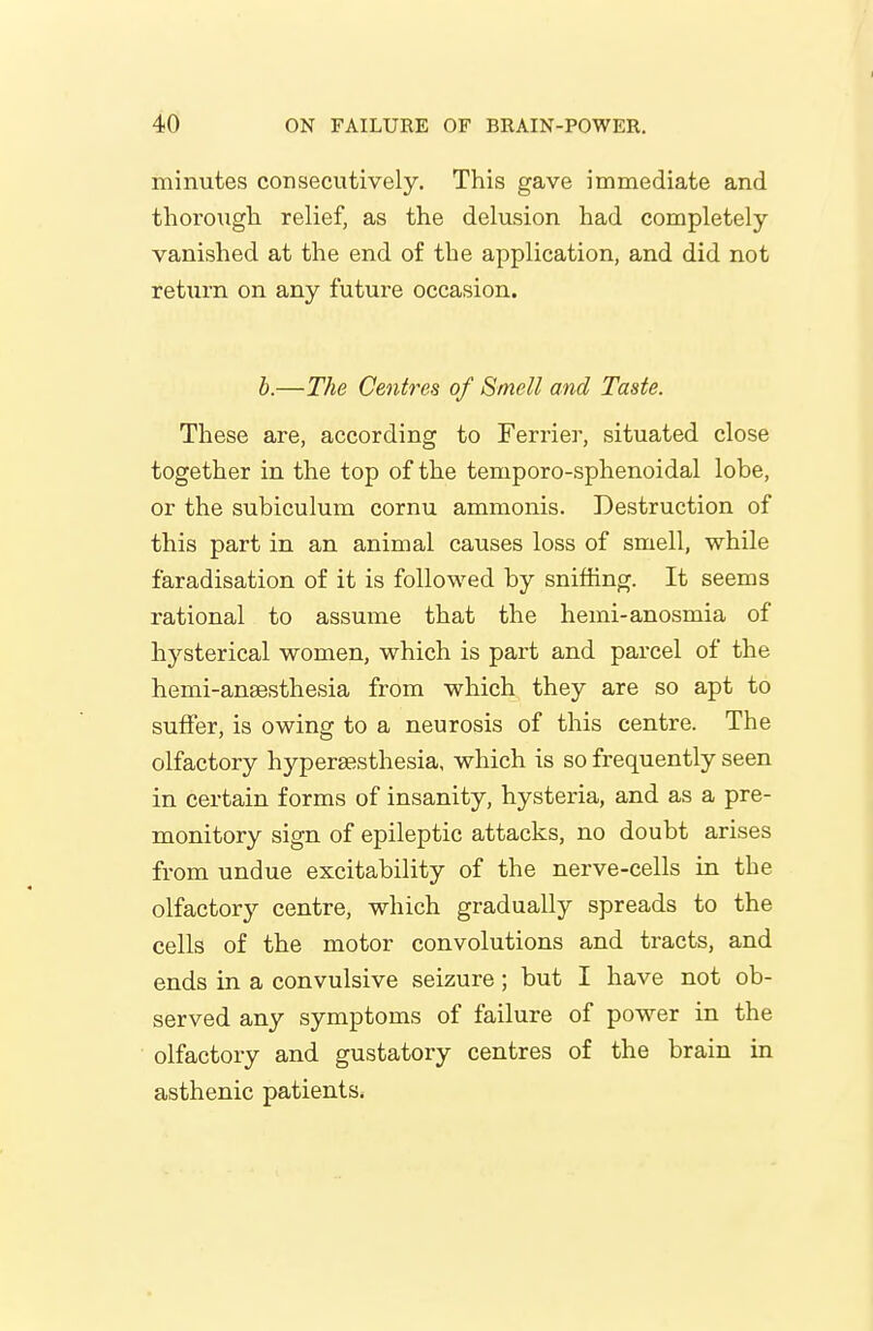 minutes consecutively. This gave immediate and thorough relief, as the delusion had completely- vanished at the end of the application, and did not return on any future occasion. h.—The Centres of Smell and Taste. These are, according to Ferrier, situated close together in the top of the temporo-sphenoidal lobe, or the subiculum cornu ammonis. Destruction of this part in an animal causes loss of smell, while faradisation of it is followed by sniffing. It seems rational to assume that the hemi-anosmia of hysterical women, which is part and parcel of the hemi-ansesthesia from which they are so apt to suffer, is owing to a neurosis of this centre. The olfactory hyperesthesia, which is so frequently seen in certain forms of insanity, hysteria, and as a pre- monitory sign of epileptic attacks, no doubt arises from undue excitability of the nerve-cells in the olfactory centre, which gradually spreads to the cells of the motor convolutions and tracts, and ends in a convulsive seizure; but I have not ob- served any symptoms of failure of power in the olfactory and gustatory centres of the brain in asthenic patients.