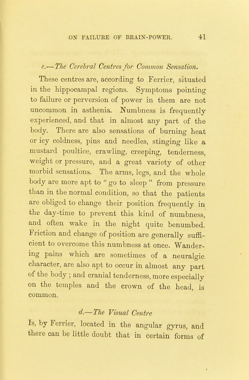 \ ON FAILURE OF BRAIN-POWER. 41 e.—The Cerebral Centres for Common Sensation. These centres are, according to Farrier, situated in the hippocampal regions. Symptoms pointing to failure or perversion of power in them are not uncommon in asthenia. Numbness is frequently- experienced, and that in almost any part of the body. There are also sensations of burning heat or icy coldness, pins and needles, stinging like a mustard poultice, crawling, creeping, tenderness, weight or pressure, and a great variety of other morbid sensations. The arms, legs, and the whole body are more apt to  go to sleep  from pressure than in the normal condition, so that the patients are obliged to change their position frequently in the day-time to prevent this kind of numbness, and often wake in the night quite benumbed. Friction and change of position are generally suffi- cient to overcome this numbness at once. Wander- ing pains which are sometimes of a neuralgic character, are also apt to occur in almost any part of the body ; and cranial tenderness, more especially on the temples and the crown of the head, is common. d.—The Visual Centre Is, by Ferrier, located in the angular gyrus, and there can be little doubt that in certain forms of