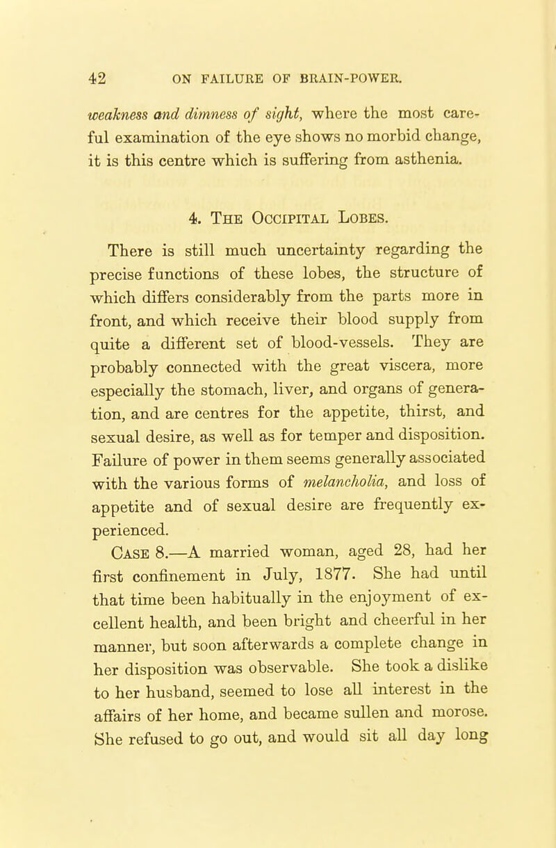 weakness and dimness of sight, where the most care- ful examination of the eye shows no morbid change, it is this centre which is suffering from asthenia. 4. The Occipital Lobes. There is still much uncertainty regarding the precise functions of these lobes, the structure of which differs considerably from the parts more in front, and which receive their blood supply from quite a different set of blood-vessels. They are probably connected with the great viscera, more especially the stomach, liver, and organs of genera- tion, and are centres for the appetite, thirst, and sexual desire, as well as for temper and disposition. Failure of power in them seems generally associated with the various forms of melancholia, and loss of appetite and of sexual desire are frequently ex- perienced. Case 8.—A married woman, aged 28, had her first confinement in July, 1877. She had until that time been habitually in the enjoyment of ex- cellent health, and been bright and cheerful in her manner, but soon afterwards a complete change in her disposition was observable. She took a dislike to her husband, seemed to lose all interest in the affairs of her home, and became sullen and morose. She refused to go out, and would sit all day long