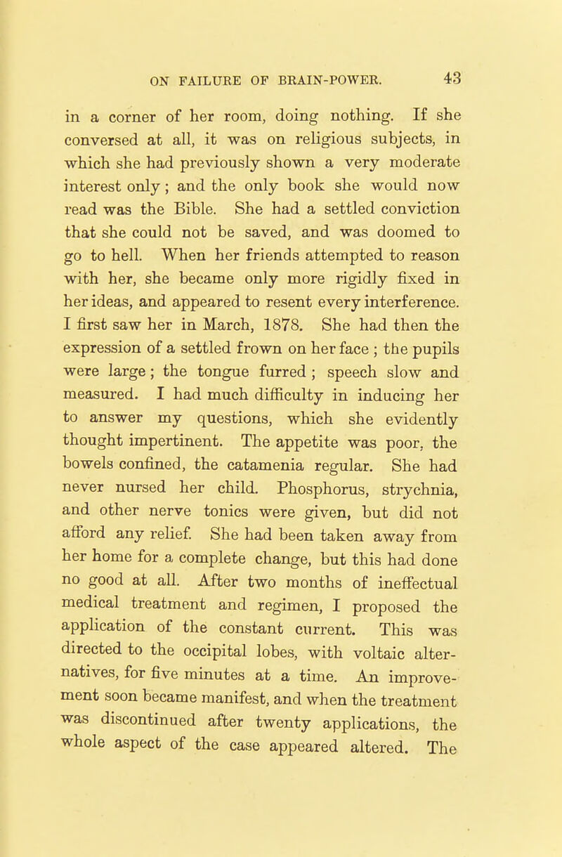 in a corner of her room, doing nothing. If she conversed at all, it was on religious subjects, in which she had previously shown a very moderate interest only; and the only book she would now read was the Bible. She had a settled conviction that she could not be saved, and was doomed to go to hell. When her friends attempted to reason with her, she became only more rigidly fixed in her ideas, and appeared to resent every interference. I first saw her in March, 1878. She had then the expression of a settled frown on her face ; the pupils were large; the tongue furred ; speech slow and measured. I had much difficulty in inducing her to answer my questions, which she evidently thought impertinent. The appetite was poor, the bowels confined, the catamenia regular. She had never nursed her child. Phosphorus, strychnia, and other nerve tonics were given, but did not afford any relief She had been taken away from her home for a complete change, but this had done no good at all. After two months of ineffectual medical treatment and regimen, I proposed the application of the constant current. This was directed to the occipital lobes, with voltaic alter- natives, for five minutes at a time. An improve- ment soon became manifest, and when the treatment was discontinued after twenty applications, the whole aspect of the case appeared altered. The