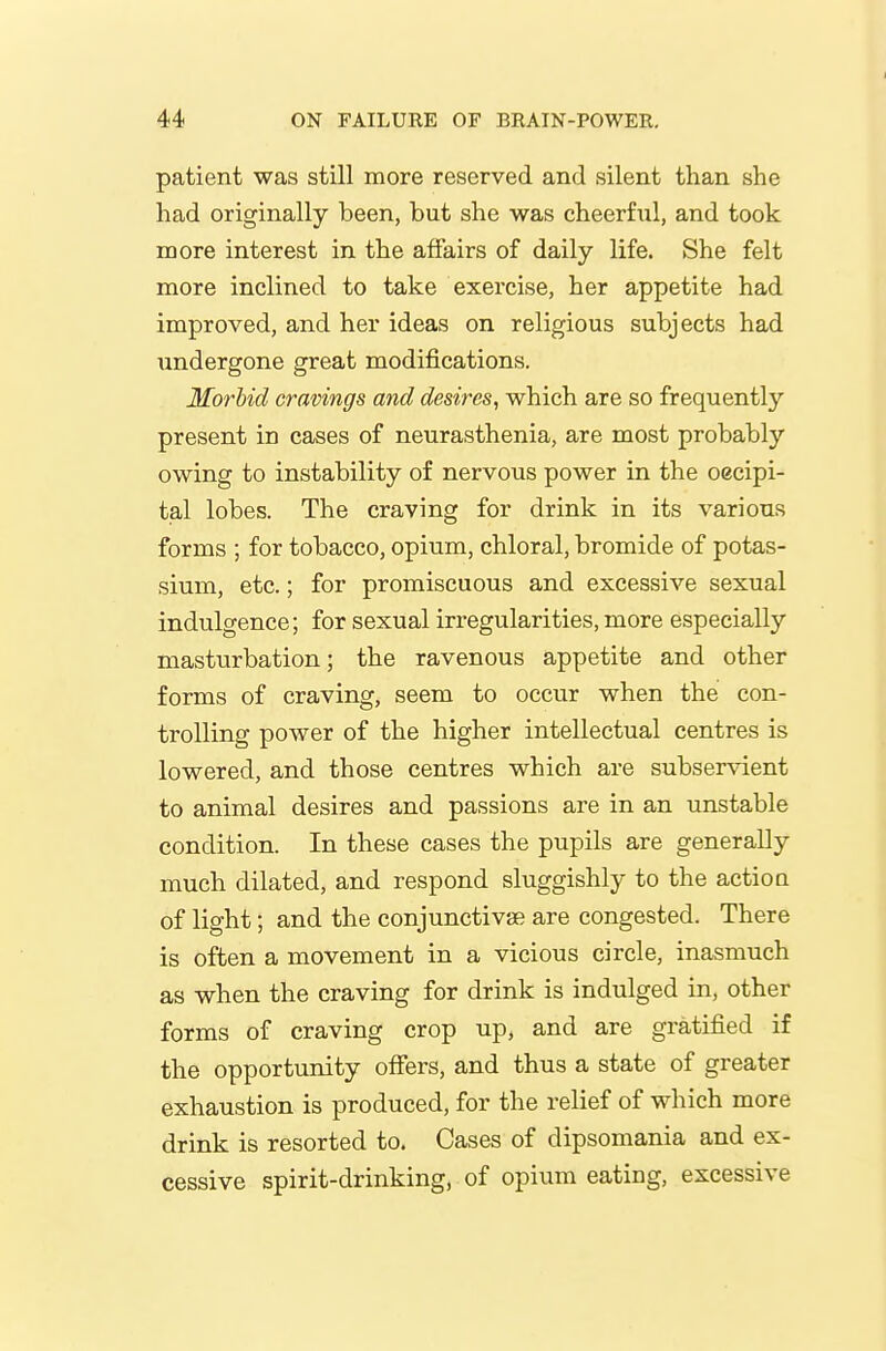 patient was still more reserved and silent than she had originally been, but she was cheerfiil, and took more interest in the affairs of daily life. She felt more inclined to take exercise, her appetite had improved, and her ideas on religious subjects had undergone great modifications. Morbid cravings and desires, which are so frequently present in cases of neurasthenia, are most probably owing to instability of nervous power in the oecipi- tal lobes. The craving for drink in its various forms ; for tobacco, opium, chloral, bromide of potas- sium, etc.; for promiscuous and excessive sexual indulgence; for sexual irregularities, more especially masturbation; the ravenous appetite and other forms of craving, seem to occur when the con- trolling power of the higher intellectual centres is lowered, and those centres which are subservient to animal desires and passions are in an unstable condition. In these cases the pupils are generally much dilated, and respond sluggishly to the actioa of light; and the conjunctivae are congested. There is often a movement in a vicious circle, inasmuch as when the craving for drink is indulged in, other forms of craving crop up, and are gratified if the opportunity offers, and thus a state of greater exhaustion is produced, for the relief of which more drink is resorted to. Cases of dipsomania and ex- cessive spirit-drinking, of opium eating, excessive