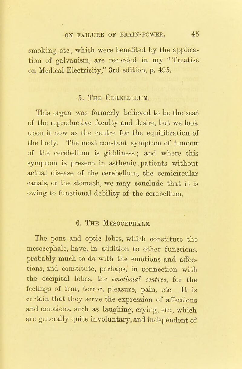 smoking, etc., which were benefited by the applica- tion of galvanism, are recorded in my  Treatise on Medical Electricity, 3rd edition, p. 495. 5. The Cerebellum. This organ was formerly believed to be the seat of the reproductive faculty and desire, but we look upon it now as the centre for the equilibration of the body. The .most constant symptom of tumour of the cerebellum is giddiness; and where this symptom is present in asthenic . patients without actual disease of the cerebellum, the semicircular canals, or the stomach, we may conclude that it is owing to functional debility of the cerebellum. 6. The Mesocephale. The pons and optic lobes, which constitute the mesocephale, have, in addition to other functions, probably much to do with the emotions and affec- tions, and constitute, perhaps,' in connection with the occipital lobes, the emotional centres, for the feelings of fear, terror, pleasure, pain, etc. It is certain that they serve the expression of affections and emotions, such as laughing, crying, etc., which are generally quite involuntary, and independent of