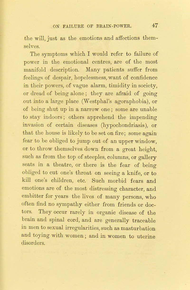 the will, just as the emotions and affections them- selves. The symptoms which I would refer to failure of power in the emotional centres, are of the most manifold description. Many patients suffer from feelings of despair, hopelessness, want of confidence in their powers, of vague alarm, timidity in society, or dread of being alone ; they are afraid of going out into a large place (Westphal's agoraphobia), or of being shut up in a narrow one; some are unable to stay indoors; others apprehend the impending invasion of certain diseases (hypochondriasis), or that the house is likely to be set on fire; some again fear to be obliged to jump out of an upper window, or to throw themselves down from a great height, such as from the top of steeples, columns, or gallery seats in a theatre, or there is the fear of being obliged to cut one's throat on seeing a knife, or to kiU one's children, etc. Such morbid fears and emotions are of the most distressing character, and embitter for years the lives of many persons, who often find no sympathy either from friends or doc- tors. They occur rarely in organic disease of the brain and spinal cord, and are generally traceable in men to sexual irregularities, such as masturbation and toying with women; and in women to uterine disorders.