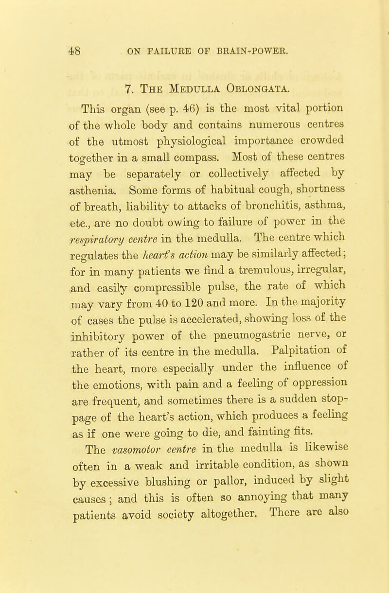7. The Medulla Oblongata. This organ (see p. 46) is the most vital portion of the whole body and contains numerous centres of the utmost physiological importance crowded together in a small compass. Most of these centres may be separately or collectively affected by asthenia. Some forms of habitual cough, shortness of breath, liability to attacks of bronchitis, asthma, etc., are no doubt owing to failure of power in the respiratory centre in the medulla. The centre which regulates the heart's action may be similarly affected; for in many patients we find a tremulous, irregular, ,and easily compressible pulse, the rate of which may vary from 40 to 120 and more. In the majority of cases the pulse is accelerated, showing loss of the inhibitory power of the pneumogastric nerve, or rather of its centre in the medulla. Palpitation of the heart, more especially under the influence of the emotions, with pain and a feeling of oppression are frequent, and sometimes there is a sudden stop- page of the heart's action, which produces a feeling as if one were going to die, and fainting fits. The vasomotor centre in the medulla is likewise often in a weak and irritable condition, as shown by excessive blushing or pallor, induced by slight causes; and this is often so annoying that many patients avoid society altogether. There are also