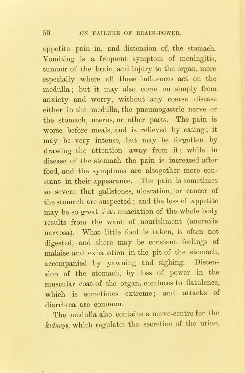 appetite pain in, and distension of, the stomach. Vomiting is a frequent symptom of meningitis, tumour of the brain, and injury to the organ, more especially where all these influences act on the medulla; but it may also come on simply from anxiety and worry, without any coarse disease either in the medulla, the pneumogastric nerve or the stomach, uterus, or other parts. The pain is worse before meals, and is relieved by eating; it may be very intense, but may be forgotten by drawing the attention away from it; while in disease of the stomach the pain is increased after food, and the symptoms are altogether more con- stant in their appearance.. The pain is sometimes so severe that gallstones, ulceration, or cancer of the stomach are suspected ; and the loss of appetite may be so great that emaciation of the whole body results from the want of nourishment (anorexia nervosa). What little food is taken, is often not digested, and there may be constant feelings of malaise and exhaustion in the pit of the stomach, accompanied by yawning and sighing. Disten- sion of the stomach, by loss of power in the muscular coat of the organ, conduces to flatulence, which is sometimes extreme; and attacks of diaiThcea are common. The medulla also contains a nerve-centre for the kidneys, which regulates the secretion of the urine.