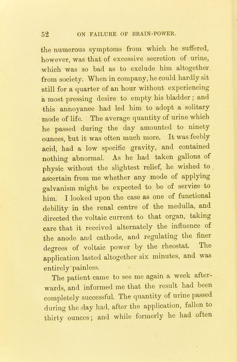 the numerous symptoms from which he suffered, however, was that of excessive secretion of urine, which was so bad as to exclude him altogether from society. When in company, he could hardly sit still for a quarter of an hour without experiencing a most pressing desire to empty his bladder ; and this annoyance had led him to adopt a solitary mode of life. The average quantity of urine which he passed during the day amounted to ninety ounces, but it was often much more. It was feebly acid, had a low specific gravity, and contained nothing abnormal. As he had taken gallons of physic without the slightest relief, he wished to . ascertain from me whether any mode of applying galvanism might be expected to be of service to him. I looked upon the case as one of functional debility in the renal centre of the medulla, and directed the voltaic current to that organ, taking care that it received alternately the influence of the anode and cathode, and regulating the finer degrees of voltaic power by the rheostat. The application lasted altogether six minutes, and was entirely painless. The patient came to see me again a week after- wards, and informed me that the result had been completely successful. The quantity of urine passed during the day had, after the application, fallen to thirty ounces; and while formerly he had often