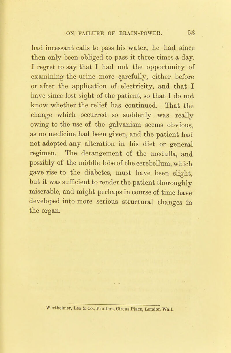 had incessant calls to pass his water, he had since then only been obliged to pass it three times a day. I regret to say that I had not the opportunity of examining the urine more carefully, either before or after the application of electricity, and that I have since lost sight of the patient, so that I do not know whether the relief has continued. That the change which occurred so suddenly was really owing to the use of the galvanism seems obvious, as no medicine had been given, and the patient had not adopted any alteration in his diet or general regimen. The derangement of the medulla, and possibly of the middle lobe of the cerebellum, which gave rise to the diabetes, must have been slight, but it was sufficient to render the patient thoroughly miserable, and might perhaps in course of time have developed into more serious structural changes in the organ. Werthelmer, Lea & Co., Printers, Circus Place, London Wall.