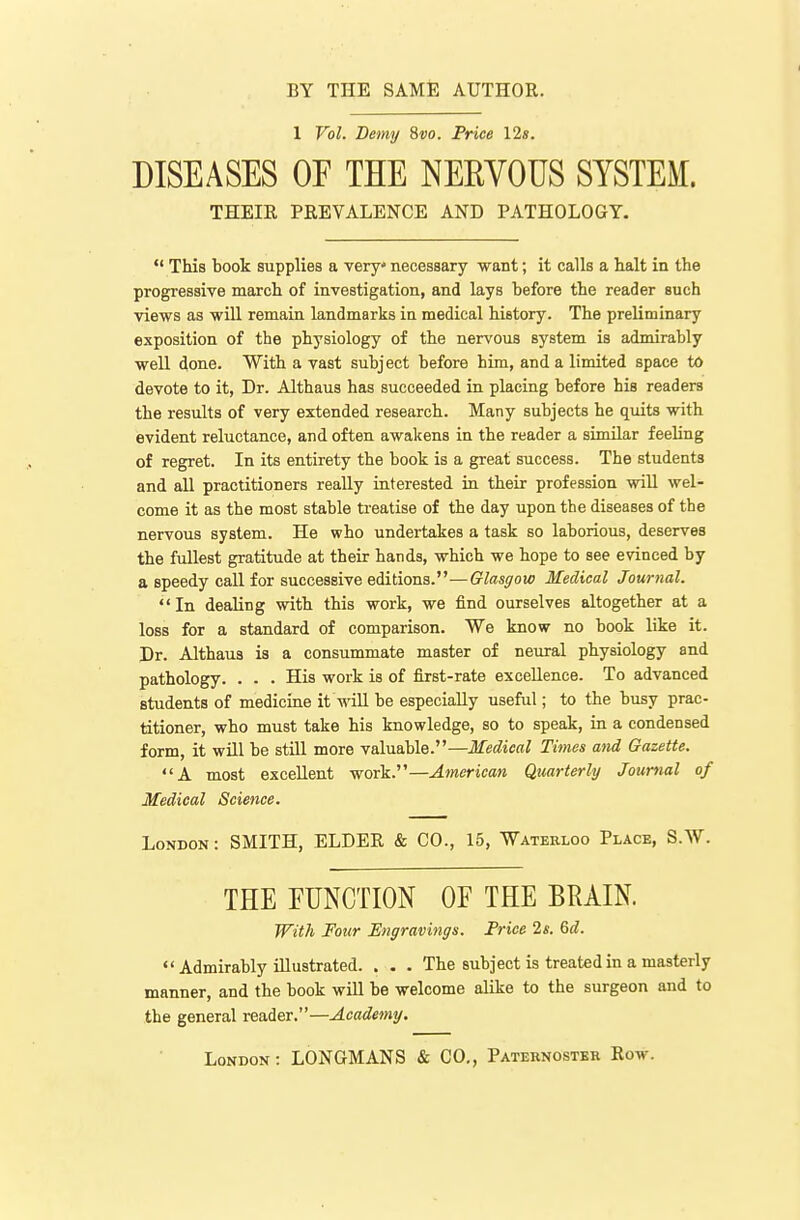 BY THE SAME AUTHOR. 1 Vol. Bemy 8fo. Price 12». DISEASES OF THE NERVOUS SYSTEM. THEIR PREVALENCE AND PATHOLOGY.  This book supplies a very necessary want; it calls a halt in the progressiye march of investigation, and lays before the reader such views as wiU remain landmarks in medical history. The preliminary exposition of the physiology of the nervous system is admirably well done. With a vast subject before him, and a limited space to devote to it, Dr. Althaus has succeeded in placing before his readers the results of very extended research. Many subjects he quits with evident reluctance, and often awakens in the reader a similar feeling of regret. In its entirety the book is a great success. The students and all practitioners really interested in their profession will wel- come it as the most stable treatise of the day upon the diseases of the nervous system. He who undertakes a task so laborious, deserves the fullest gratitude at their hands, which we hope to see evinced by a speedy call for successive editions.—Glasgow Medical Journal.  In dealing with this work, we find ourselves altogether at a loss for a standard of comparison. We know no book like it. Dr. Althaus is a consummate master of neural physiology and pathology. . . . His work is of first-rate excellence. To advanced students of medicine it will be especially useful; to the busy prac- titioner, who must take his knowledge, so to speak, in a condensed form, it will be still more valuable.—Medical Times and Gazette. A most excellent work.—American Quarterly Journal of Medical Science. London : SMITH, ELDER & CO., 15, Waterloo Place, S.W. THE EUNCTION OF THE BRAIN. With Four Engravings. Frice 2s. 6d.  Admirably illustrated. . . . The subject is treated in a masterly manner, and the book will be welcome alike to the surgeon and to the general reader.—Academy.