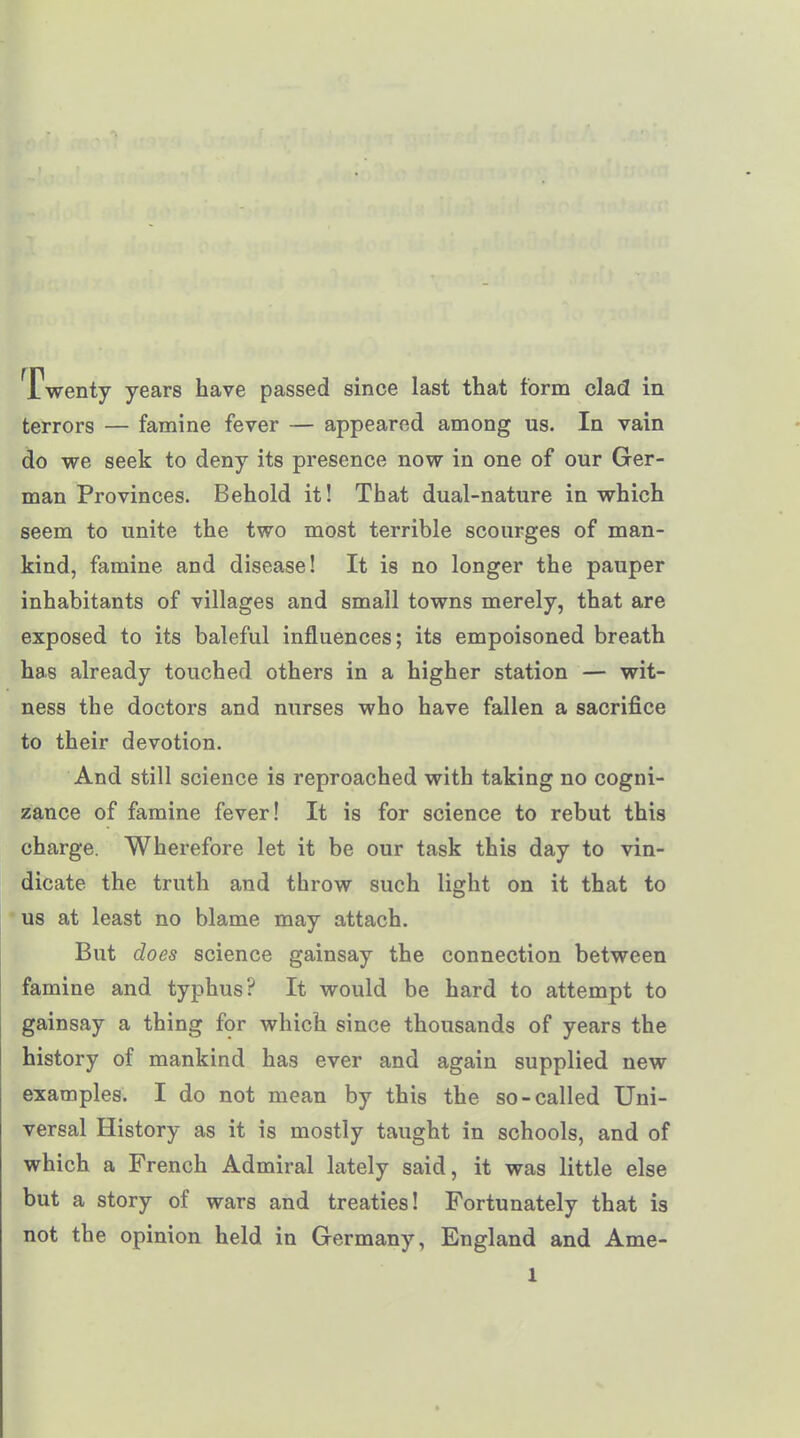 Twenty years have passed since last that form clad in terrors — famine fever — appeared among us. In vain do we seek to deny its presence now in one of our Ger- man Provinces. Behold it! That dual-nature in which seem to unite the two most terrible scourges of man- kind, famine and disease! It is no longer the pauper inhabitants of villages and small towns merely, that are exposed to its baleful influences; its empoisoned breath has already touched others in a higher station — wit- ness the doctors and nurses who have fallen a sacrifice to their devotion. And still science is reproached with taking no cogni- zance of famine fever! It is for science to rebut this charge. Wherefore let it be our task this day to vin- dicate the truth and throw such light on it that to us at least no blame may attach. But does science gainsay the connection between famine and typhus? It would be hard to attempt to gainsay a thing for which since thousands of years the history of mankind has ever and again supplied new examples. I do not mean by this the so-called Uni- versal History as it is mostly taught in schools, and of which a French Admiral lately said, it was little else but a story of wars and treaties! Fortunately that is not the opinion held in Germany, England and Ame-