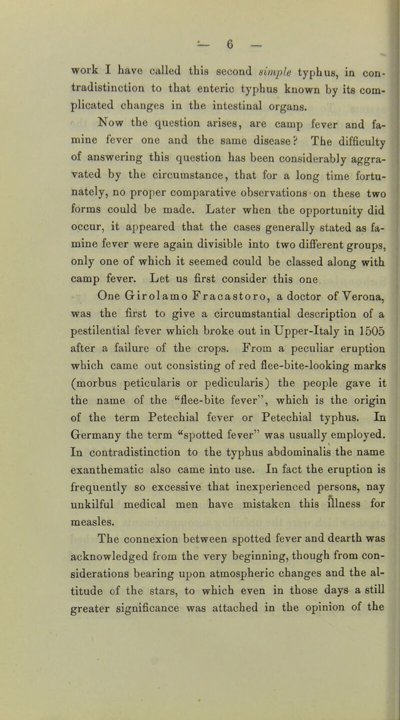 work I have called this second simple typhus, in con- tradistinction to that enteric typhus known by its com- plicated changes in the intestinal organs. Now the question arises, are camp fever and fa- mine fever one and the same disease? The difficulty of answering this question has been considerably aggra- vated by the circumstance, that for a long time fortu- nately, no proper comparative observations on these two forms could be made. Later when the opportunity did occur, it appeared that the cases generally stated as fa- mine fever were again divisible into two different groups, only one of which it seemed could be classed along with camp fever. Let us first consider this one One Girolamo Fracastoro, a doctor of Verona, was the first to give a circumstantial description of a pestilential fever which broke out in Upper-Italy in 1505 after a failure of the crops. From a peculiar eruption which came out consisting of red flee-bite-looking marks (morbus peticularis or pedicularis) the people gave it the name of the “flee-bite fever”, which is the origin of the term Petechial fever or Petechial typhus. In Germany the term “spotted fever” was usually employed. % In contradistinction to the typhus abdominalis the name exanthematic also came into use. In fact the eruption is frequently so excessive that inexperienced persons, nay unkilful medical men have mistaken this illness for measles. The connexion between spotted fever and dearth was acknowledged from the very beginning, though from con- siderations bearing upon atmospheric changes and the al- titude of the stars, to which even in those days a still greater significance was attached in the opinion of the
