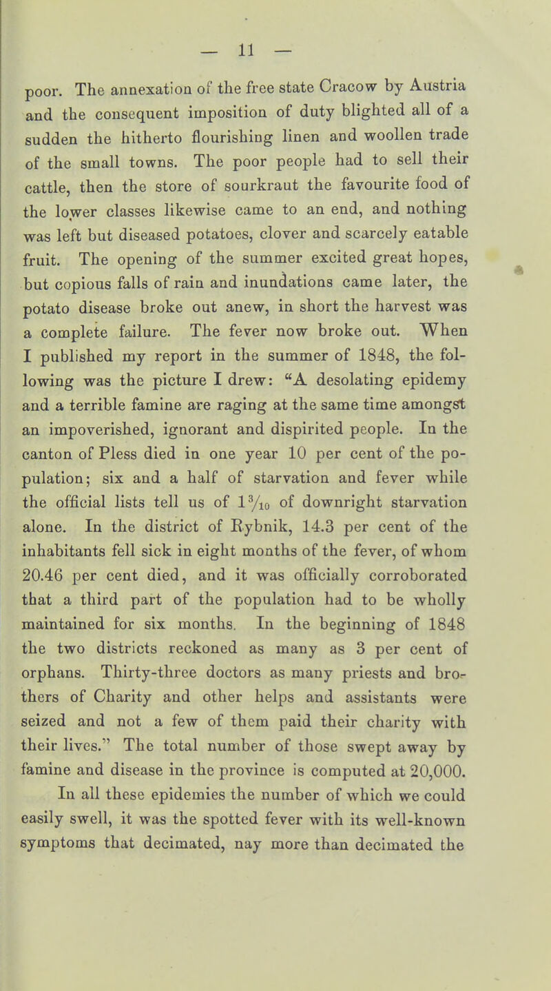 poor. The annexation o! the free state Cracow by Austria and the consequent imposition of duty blighted all of a sudden the hitherto flourishing linen and woollen trade of the small towns. The poor people had to sell their cattle, then the store of sourkraut the favourite food of the lower classes likewise came to an end, and nothing was left but diseased potatoes, clover and scarcely eatable fruit. The opening of the summer excited great hopes, but copious falls of rain and inundations came later, the potato disease broke out anew, in short the harvest was a complete failure. The fever now broke out. When I published my report in the summer of 1848, the fol- lowing was the picture I drew: “A desolating epidemy and a terrible famine are raging at the same time amongst an impoverished, ignorant and dispirited people. In the canton of Pless died in one year 10 per cent of the po- pulation; six and a half of starvation and fever while the official lists tell us of l3/io of downright starvation alone. In the district of Bybnik, 14.3 per cent of the inhabitants fell sick in eight months of the fever, of whom 20.46 per cent died, and it was officially corroborated that a third part of the population had to be wholly maintained for six months. In the beginning of 1848 the two districts reckoned as many as 3 per cent of orphans. Thirty-three doctors as many priests and bro- thers of Charity and other helps and assistants were seized and not a few of them paid their charity with their lives.” The total number of those swept away by famine and disease in the province is computed at 20,000. In all these epidemies the number of which we could easily swell, it was the spotted fever with its well-known symptoms that decimated, nay more than decimated the