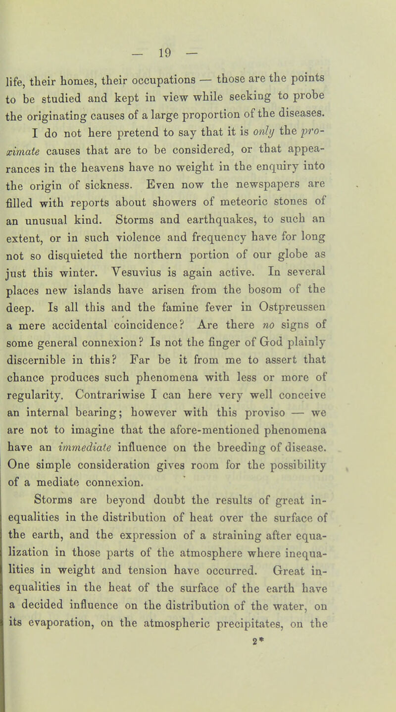 life, their homes, their occupations — those are the points to be studied and kept in view while seeking to probe the originating causes of a large proportion of the diseases. I do not here pretend to say that it is only the pro- ximate causes that are to be considered, or that appea- rances in the heavens have no weight in the enquiry into the origin of sickness. Even now the newspapers are filled with reports about showers of meteoric stones of an unusual kind. Storms and earthquakes, to such an extent, or in such violence and frequency have for long not so disquieted the northern portion of our globe as just this winter. Vesuvius is again active. In several places new islands have arisen from the bosom of the deep. Is all this and the famine fever in Ostpreussen a mere accidental coincidence? Are there no signs of some general connexion? Is not the finger of God plainly discernible in this? Far be it from me to assert that chance produces such phenomena with less or more of regularity. Contrariwise I can here very well conceive an internal bearing; however with this proviso — we are not to imagine that the afore-mentioned phenomena have an immediate influence on the breeding of disease. One simple consideration gives room for the possibility of a mediate connexion. Storms are beyond doubt the results of great in- equalities in the distribution of heat over the surface of the earth, and the expression of a straining after equa- lization in those parts of the atmosphere where inequa- lities in weight and tension have occurred. Great in- equalities in the heat of the surface of the earth have a decided influence on the distribution of the water, on its evaporation, on the atmospheric precipitates, on the 2*