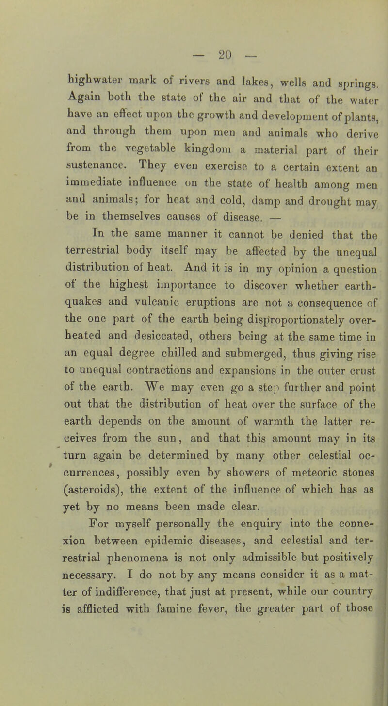 highwater mark of rivers and lakes, wells and springs. Again both the state of the air and that of the water have an effect upon the growth and development of plants, and through them upon men and animals who derive from the vegetable kingdom a material part of their sustenance. They even exercise to a certain extent an immediate influence on the state of health among men and animals; lor heat and cold, damp and drought may be in themselves causes of disease. — In the same manner it cannot be denied that the terrestrial body itself may be affected by the unequal distribution of heat. And it is in my opinion a question of the highest importance to discover whether earth- quakes and vulcanic, eruptions are not a consequence of the one part of the earth being disproportionately over- heated and desiccated, others being at the same time in an equal degree chilled and submerged, thus giving rise to unequal contractions and expansions in the outer crust of the earth. We may even go a step further and point out that the distribution of heat over the surface of the earth depends on the amount of warmth the latter re- ceives from the sun, and that this amount may in its turn again be determined by many other celestial oc- currences, possibly even by showers of meteoric stones (asteroids), the extent of the influence of which has as yet by no means been made clear. For myself personally the enquiry into the conne- xion between epidemic diseases, and celestial and ter- restrial phenomena is not only admissible but positively necessary. I do not by any means consider it as a mat- ter of indifference, that just at present, while our country is afflicted with famine fever, the greater part of those