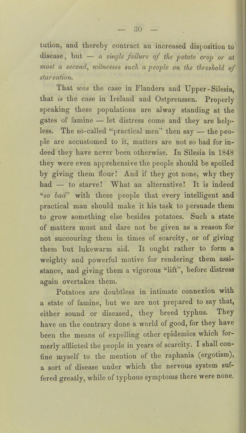 tution, and thereby contract an increased disposition to disease, but — a single failure of the potato crop or at most a second, witnesses such a people on the threshold of star cation. That was the case in Flanders and Upper-Silesia, that is the case in Ireland and Ostpreussen. Properly speaking these populations are alway standing at the gates of famine — let distress come and they are help- less. The so-called “practical men’’ then say — the peo- ple are accustomed to it, matters are not so bad for in- deed they have never been otherwise. In Silesia in 1848 they were even apprehensive the people should be spoiled by giving them flour! And if they got none, why they had — to starve! What an alternative! It is indeed “so bad” with these people that every intelligent and practical man should make it his task to persuade them to grow something else besides potatoes. Such a state of matters must and dare not be given as a reason for not succouring them in times of scarcity, or of giving them but lukewarm aid. It ought rather to form a weighty and powerful motive for rendering them assi- stance, and giving them a vigorous “lift”, before distress again overtakes them. Potatoes are doubtless in intimate connexion with a state of famine, but we are not prepared to say that, either sound or diseased, they breed typhus. They have on the contrary done a world of good, for they have been the means of expelling other epidemics which for- merly afflicted the people in years of scarcity. I shall con- fine myself to the mention of the raphania (ergotism), a sort of disease under which the nervous system suf- fered greatly, while of typhous symptoms there were none.