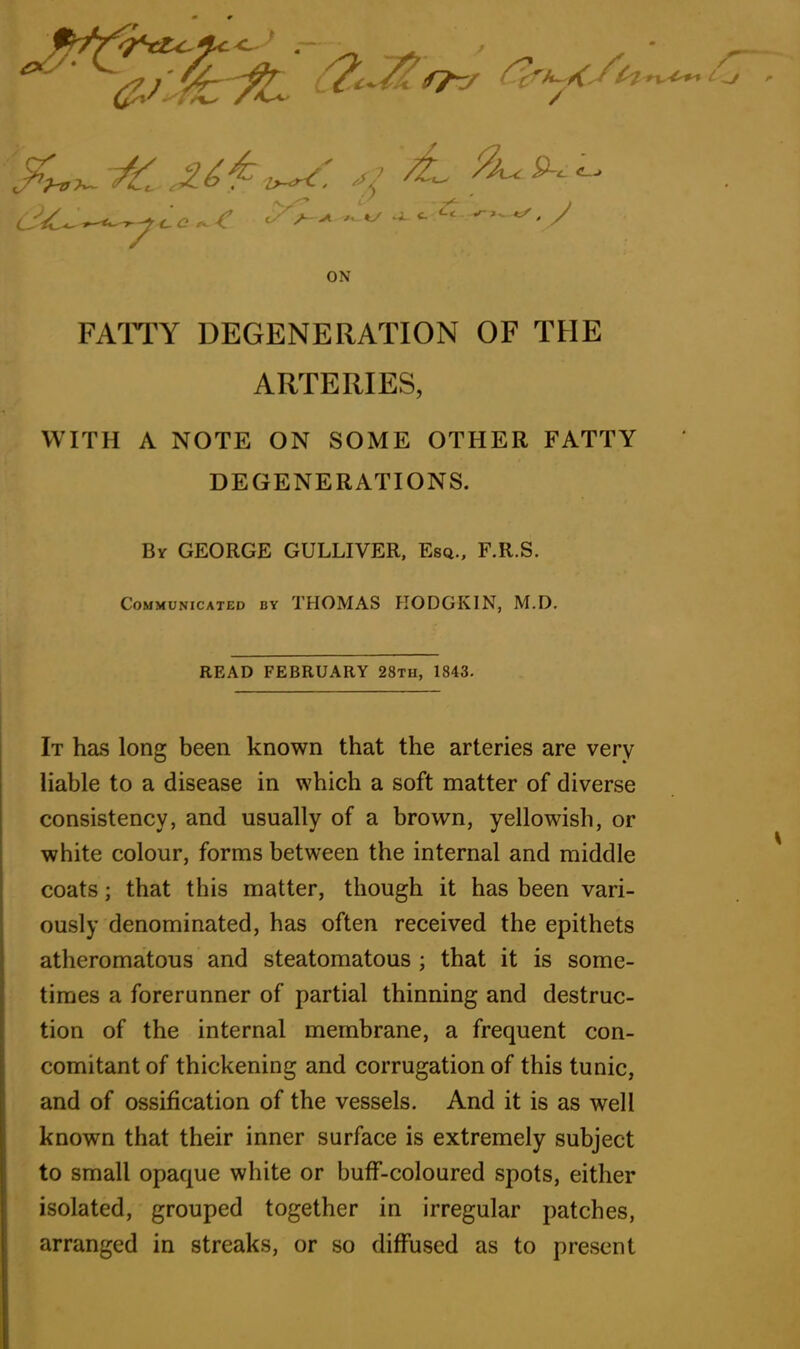 C ZZ^ /kuc P~<- ON FATTY DEGENERATION OF THE ARTERIES, WITH A NOTE ON SOME OTHER FATTY DEGENERATIONS. By GEORGE GULLIVER, Esq., F.R.S. Communicated by THOMAS HODGKIN, M.D. It has long been known that the arteries are very liable to a disease in which a soft matter of diverse consistency, and usually of a brown, yellowish, or coats; that this matter, though it has been vari- ously denominated, has often received the epithets atheromatous and steatomatous ; that it is some- times a forerunner of partial thinning and destruc- tion of the internal membrane, a frequent con- comitant of thickening and corrugation of this tunic, and of ossification of the vessels. And it is as well known that their inner surface is extremely subject to small opaque white or buff-coloured spots, either isolated, grouped together in irregular patches, arranged in streaks, or so diffused as to present READ FEBRUARY 28th, 1843. white colour, forms between the internal and middle