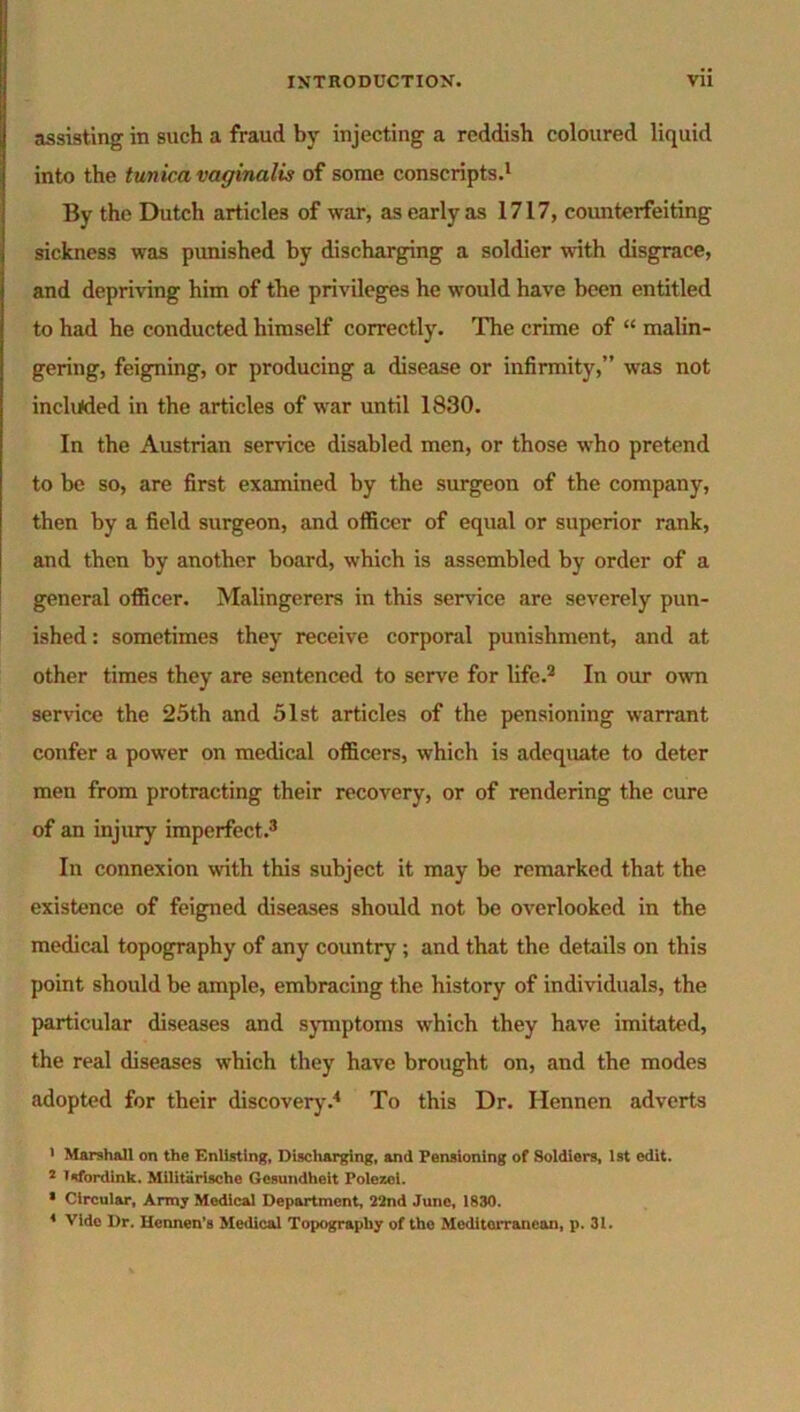 assisting in such a fraud by injecting a reddish coloured liquid into the tunica vaginalis of some conscripts.1 By the Dutch articles of war, as early as 1717, counterfeiting sickness was punished by discharging a soldier with disgrace, and depriving him of the privileges he would have been entitled to had he conducted himself correctly. The crime of “ malin- gering, feigning, or producing a disease or infirmity,” was not included in the articles of war until 1830. In the Austrian service disabled men, or those who pretend to be so, are first examined by the surgeon of the company, then by a field surgeon, and officer of equal or superior rank, and then by another board, which is assembled by order of a general officer. Malingerers in this service are severely pun- ished : sometimes they receive corporal punishment, and at other times they are sentenced to serve for life.2 In our own service the 25th and 51st articles of the pensioning warrant confer a power on medical officers, which is adequate to deter men from protracting their recovery, or of rendering the cure of an injury imperfect.3 In connexion with this subject it may be remarked that the existence of feigned diseases should not be overlooked in the medical topography of any country ; and that the details on this point should be ample, embracing the history of individuals, the particular diseases and symptoms which they have imitated, the real diseases which they have brought on, and the modes adopted for their discovery.4 To this Dr. Hennen adverts 1 Marshall on the Enlisting, Discharging, and Pensioning of Soldiers, 1st edit. 2 Tsfordink. Militarische Gesundheit Polezel. 1 Circular, Army Medical Department, 22nd June, 1830.