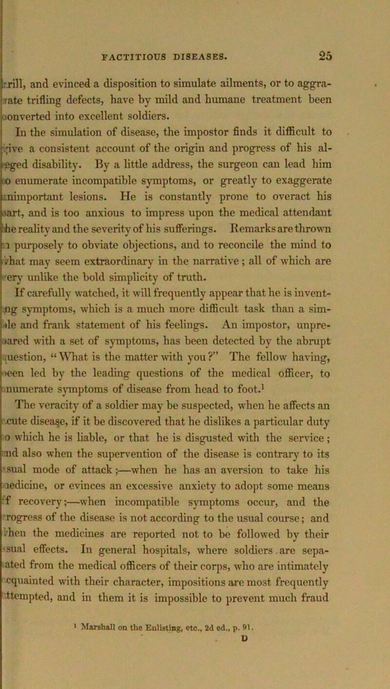 rxill, and evinced a disposition to simulate ailments, or to aggra- iate trifling defects, have by mild and humane treatment been converted into excellent soldiers. In the simulation of disease, the impostor finds it difficult to pve a consistent account of the origin and progress of his al- eged disability. By a little address, the surgeon can lead him 0 enumerate incompatible symptoms, or greatly to exaggerate unimportant lesions. He is constantly prone to overact his aart, and is too anxious to impress upon the medical attendant he reality .and the severity of his sufferings. Remarks are thrown 1 purposely to obviate objections, and to reconcile the mind to .That may seem extraordinary in the narrative; all of which are ■’ery unlike the bold simplicity of truth. If carefully watched, it will frequently appear that he is invent- ng symptoms, which is a much more difficult task than a sim- ile and frank statement of his feelings. An impostor, unpre- pared with a set of symptoms, has been detected by the abrupt juestion, “What is the matter with you?” The fellow having, leen led by the leading questions of the medical officer, to numerate symptoms of disease from head to foot.1 The veracity of a soldier may be suspected, when he affects an cute disease, if it be discovered that he dislikes a particular duty o which he is liable, or that, he is disgusted with the service; nd also when the supervention of the disease is contrary to its sual mode of attack;—when he has an aversion to take his Medicine, or evinces an excessive anxiety to adopt some means ■f recovery;—when incompatible symptoms occur, and the rogress of the disease is not according to the usual course; and '.hen the medicines are reported not to be followed by their sual effects. In general hospitals, where soldiers.are sepa- ated from the medical officers of their corps, who are intimately equaintod with their character, impositions arc most frequently ttempted, and in them it is impossible to prevent much fraud 1 Marshall on the Enlisting, etc., 2d cd„ p. 91. D