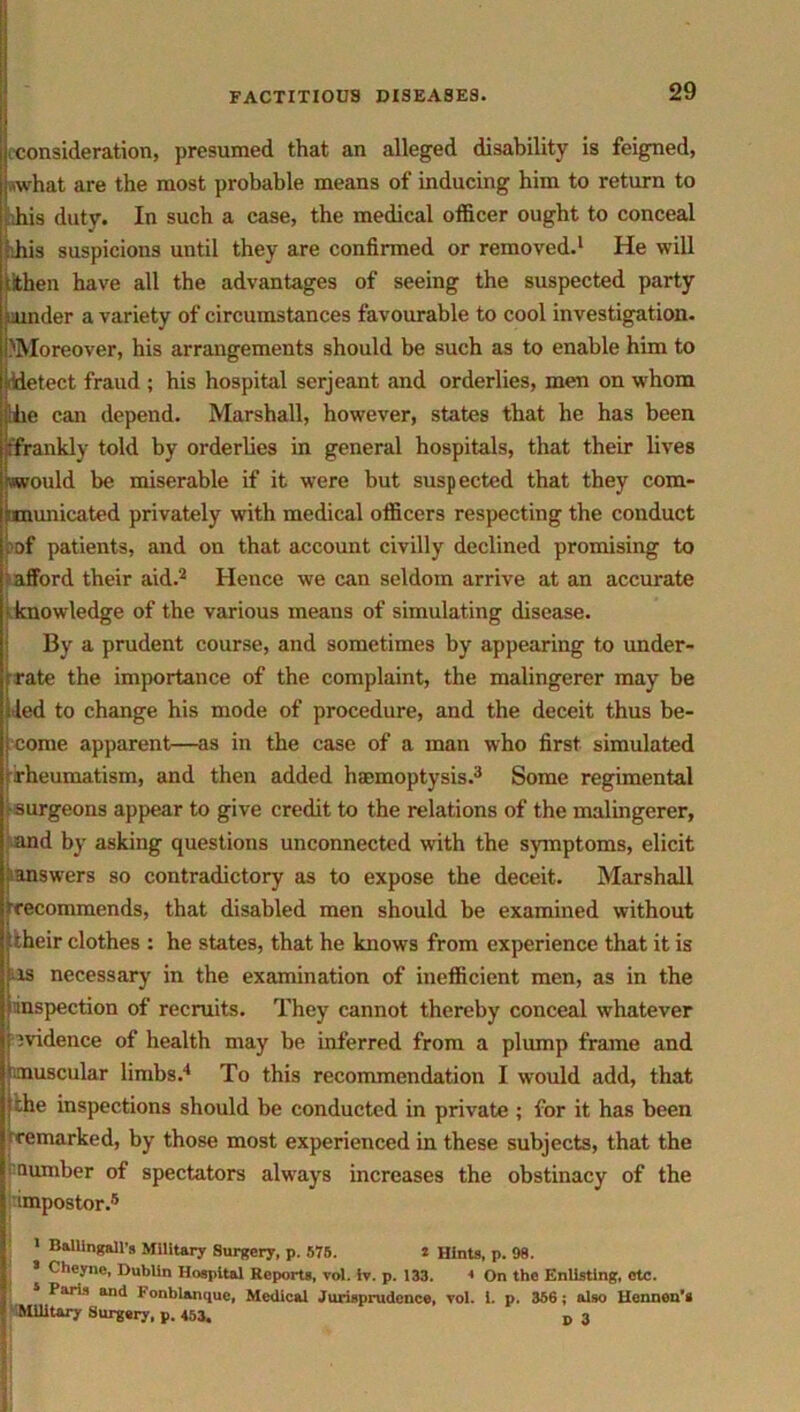 .consideration, presumed that an alleged disability is feigned, what are the most probable means of inducing him to return to his duty. In such a case, the medical officer ought to conceal ffiis suspicions until they are confirmed or removed.1 He will iithen have all the advantages of seeing the suspected party under a variety of circumstances favourable to cool investigation. ^Moreover, his arrangements should be such as to enable him to detect fraud ; his hospital serjeant and orderlies, men on whom :iiie can depend. Marshall, however, states that he has been k'frankly told by orderlies in general hospitals, that their lives (would be miserable if it were but suspected that they com- -municated privately with medical officers respecting the conduct pof patients, and on that account civilly declined promising to afford their aid.2 Hence we can seldom arrive at an accurate knowledge of the various means of simulating disease. By a prudent course, and sometimes by appearing to under- Irate the importance of the complaint, the malingerer may be led to change his mode of procedure, and the deceit thus be- come apparent—as in the case of a man who first simulated rheumatism, and then added haemoptysis.3 Some regimental surgeons appear to give credit to the relations of the malingerer, and by asking questions unconnected with the symptoms, elicit ^answers so contradictory as to expose the deceit. Marshall (recommends, that disabled men should be examined without itheir clothes : he states, that he knows from experience that it is tis necessary in the examination of inefficient men, as in the ^inspection of recruits. They cannot thereby conceal whatever ; jvidence of health may be inferred from a plump frame and (muscular limbs.4 To this recommendation I would add, that ’“he inspections should be conducted in private ; for it has been remarked, by those most experienced in these subjects, that the ^ number of spectators always increases the obstinacy of the impostor.5 1 BalUngaH’s Military Surgery, p. 578. 2 Hints, p. 98. s Cheyne, Dublin Hospital Reports, vol. iv. p. 133. 1 On the Enlisting, etc. 5 Paris and Fonblanque, Medical Jurisprudence, vol. i. p. 356; also Ucnnon’i ^Military Surgery, p. 453. D 3