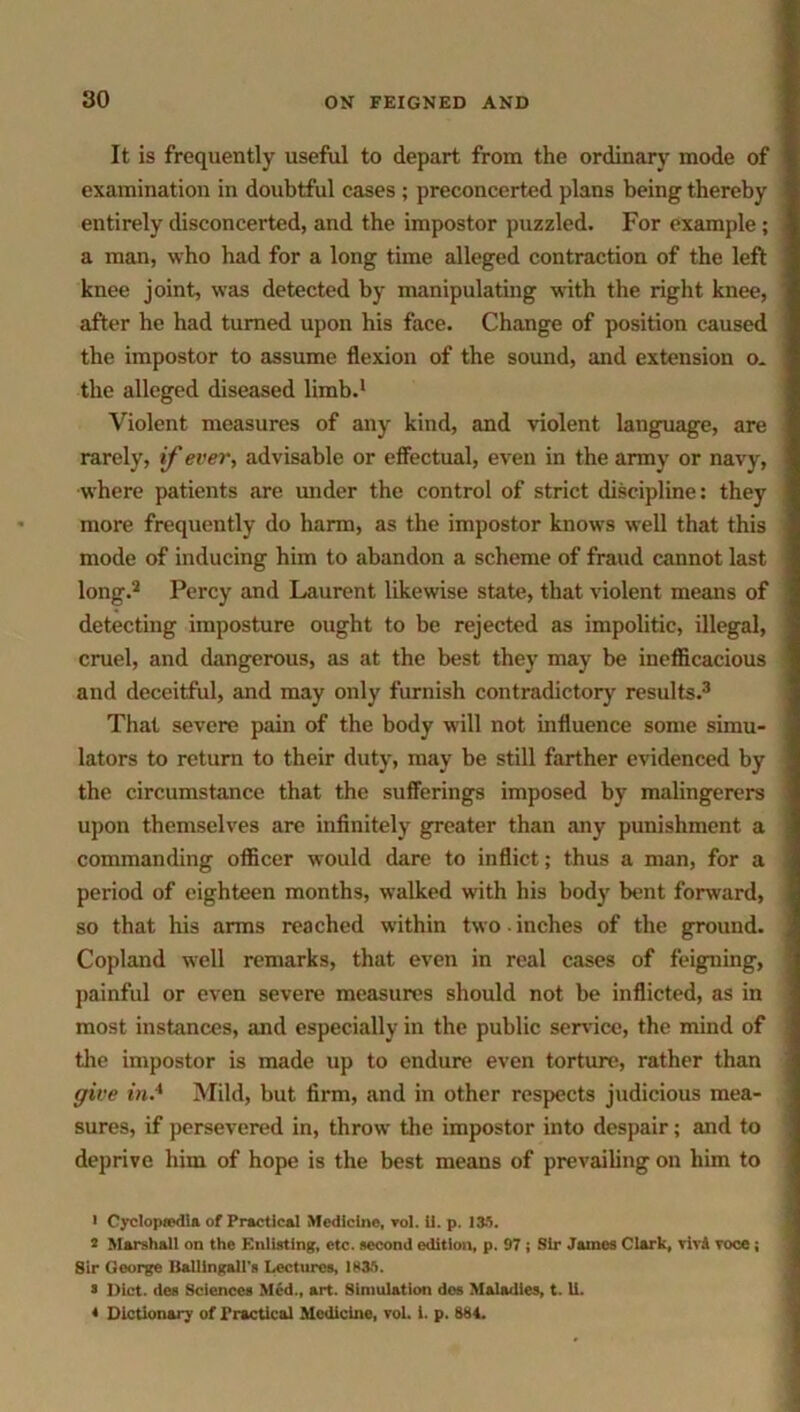 It is frequently useful to depart from the ordinary mode of examination in doubtful cases ; preconcerted plans being thereby entirely disconcerted, and the impostor puzzled. For example; a man, who had for a long time alleged contraction of the left knee joint, was detected by manipulating with the right knee, after he had turned upon his face. Change of position caused the impostor to assume flexion of the sound, and extension o* the alleged diseased limb.1 Violent measures of any kind, and violent language, are rarely, if ever, advisable or effectual, even in the army or navy, where patients are under the control of strict discipline: they more frequently do harm, as the impostor knows well that this mode of inducing him to abandon a scheme of fraud cannot last long.2 Percy and Laurent likewise state, that violent means of detecting imposture ought to be rejected as impolitic, illegal, cruel, and dangerous, as at the best they may be inefficacious and deceitful, and may only furnish contradictory results.3 That severe pain of the body will not influence some simu- lators to return to their duty, may be still farther evidenced by the circumstance that the sufferings imposed by malingerers upon themselves are infinitely greater than any punishment a commanding officer would dare to inflict; thus a man, for a period of eighteen months, walked with his body bent forward, so that his arms reached within two inches of the ground. Copland well remarks, that even in real cases of feigning, painful or even severe measures should not be inflicted, as in most instances, and especially in the public service, the mind of the impostor is made up to endure even torture, rather than give in.4 Mild, but firm, and in other respects judicious mea- sures, if persevered in, throw the impostor into despair; and to deprive him of hope is the best means of prevailing on him to 1 Cyclopaedia of Practical Medicine, vol. ii. p. 135. 2 Marshall on the Enlisting, etc. second edition, p. 97 ; Sir James Clark, viv8 voce; Sir George Ballingall's Lectures, 1835. a Diet, des Sciences Med., art. Simulation des Maladies, t. U. * Dictionary of Practical Medicine, vol. i. p. 884.