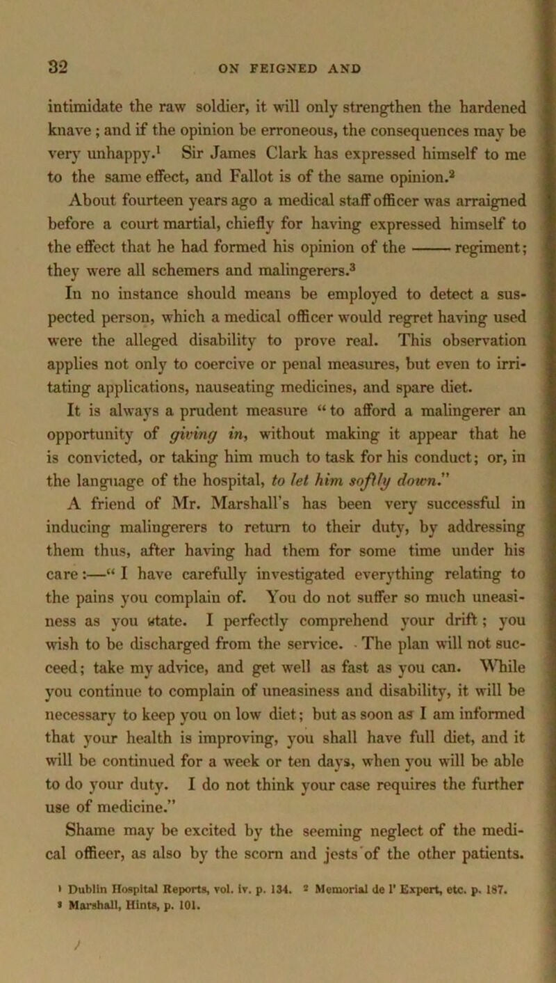 intimidate the raw soldier, it will only strengthen the hardened knave ; and if the opinion be erroneous, the consequences may be very unhappy.1 Sir James Clark has expressed himself to me to the same effect, and Fallot is of the same opinion.2 About fourteen years ago a medical staff officer was arraigned before a court martial, chiefly for having expressed himself to the effect that he had formed his opinion of the regiment; they were all schemers and malingerers.3 In no instance should means be employed to detect a sus- pected person, which a medical officer would regret having used were the alleged disability to prove real. This observation applies not only to coercive or penal measures, but even to irri- tating applications, nauseating medicines, and spare diet. It is always a prudent measure “ to afford a malingerer an opportunity of giving in, without making it appear that he is convicted, or taking him much to task for his conduct; or, in the language of the hospital, to let him softly down. A friend of Mr. Marshall’s has been very successful in inducing malingerers to return to their duty, by addressing them thus, after having had them for some time under his care:—“ I have carefully investigated everything relating to the pains you complain of. You do not suffer so much uneasi- ness as you Htate. I perfectly comprehend your drift ; you wish to be discharged from the sendee. The plan will not suc- ceed ; take my advice, and get well as fast as you can. While you continue to complain of uneasiness and disability, it will be necessary to keep you on low diet; but as soon as I am informed that your health is improving, you shall have full diet, and it will be continued for a week or ten days, when you will be able to do your duty. I do not think your case requires the further use of medicine.” Shame may be excited by the seeming neglect of the medi- cal officer, as also by the scorn and jests of the other patients. • Dublin Hospital Reports, vol. iv. p. 134. 2 Memorial de 1’ Expert, etc. p. 187. * Marshall, Hints, p. 101.