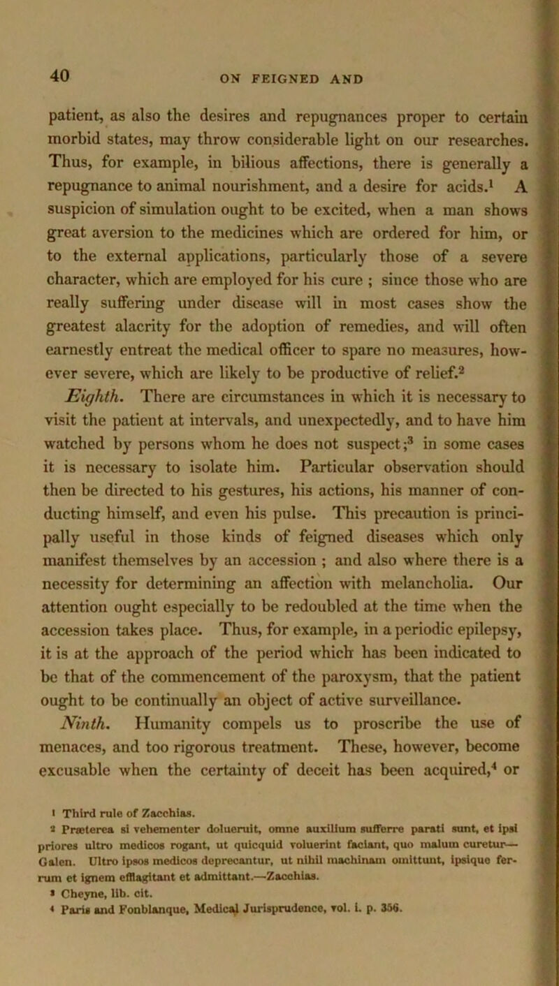 patient, as also the desires and repugnances proper to certain morbid states, may throw considerable light on our researches. Thus, for example, in bilious affections, there is generally a repugnance to animal nourishment, and a desire for acids.1 A suspicion of simulation ought to be excited, when a man shows great aversion to the medicines which are ordered for him, or to the external applications, particularly those of a severe character, which are employed for his cure ; since those who are really suffering under disease will in most cases show the greatest alacrity for the adoption of remedies, and will often earnestly entreat the medical officer to spare no measures, how- ever severe, which are likely to be productive of relief.2 Eighth. There are circumstances in which it is necessary to visit the patient at intervals, and unexpectedly, and to have him watched by persons whom he does not suspect;3 in some cases it is necessary to isolate him. Particular observation should then be directed to his gestures, his actions, his manner of con- ducting himself, and even his pulse. This precaution is princi- pally useful in those kinds of feigned diseases which only manifest themselves by an accession ; and also where there is a necessity for determining an affection with melancholia. Our attention ought especially to be redoubled at the time when the accession takes place. Thus, for example, in a periodic epilepsy, it is at the approach of the period which has been indicated to be that of the commencement of the paroxysm, that the patient ought to be continually an object of active surveillance. Ninth. Humanity compels us to proscribe the use of menaces, and too rigorous treatment. These, however, become excusable when the certainty of deceit has been acquired,4 or I Third rule of Zacchias. ‘■i Prreterea si vehementer dolueruit, omne auxillum sufferre parati sunt, et ipsl priores ultro medicos rogant, ut quicquid voluerint faciant, quo malum curetur— Galen. Ultro ipsos medicos depreeantur, ut nihil machinam omittunt, ipsiquo fer- rura et ignem offlagitant et admittant.—Zacchias. * Cheyne, lib. cit. < Paris and Fonblanque, Medical Jurisprudence, rol. i. p. 356.