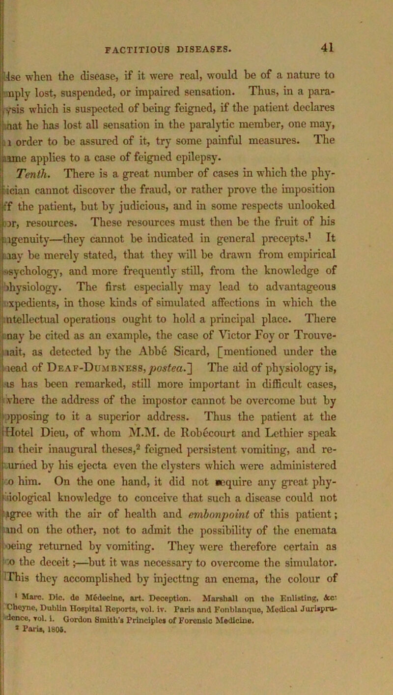 !-lse when the disease, if it were real, would be of a nature to - nply lost, suspended, or impaired sensation. Thus, in a para- /sis which is suspected of being feigned, if the patient declares mat he has lost all sensation in the paralytic member, one may, . i order to be assured of it, try some painful measures. The /.ime applies to a case of feigned epilepsy. Tenth. There is a great number of cases in which the phy- iician cannot discover the fraud, or rather prove the imposition i’f the patient, but by judicious, and in some respects unlooked or, resources. These resources must then be the fruit of his ugenuity—they cannot be indicated in general precepts.1 It aay be merely stated, that they wall be drawn from empirical ■■sychology, and more frequently still, from the knowledge of Physiology. The first especially may lead to advantageous expedients, in those kinds of simulated affections in which the ntellectual operations ought to hold a principal place. There nay be cited as an example, the case of Victor Foy or Trouve- tait, as detected by the Abbe Sicard, [mentioned under the [ lead of Deaf-Dumbness,posteci.~\ The aid of physiology is, is has been remarked, still more important in difficult cases, vhere the address of the impostor cannot be overcome but by >pposing to it a superior address. Thus the patient at the Hotel Dieu, of whom M.M. de Robecourt and Lethier speak n their inaugural theses,2 feigned persistent vomiting, and re- umed by his ejecta even the clysters which were administered o him. On the one hand, it did not acquire any great phy- siological knowledge to conceive that such a disease could not igree with the air of health and embonpoint of this patient md on the other, not to admit the possibility of the enemata oeing returned by vomiting. They were therefore certain as I o the deceit;—but it was necessary to overcome the simulator. This they accomplished by injeettng an enema, the colour of 1 Marc. Die. de MSdecinc, art. Deception. Marshall on the Enlisting, iScc* Cheyne, Dublin Hospital Reports, vol. iv. Paris and Fonblanque, Medical Jurispru- dence, vol. i. Gordon Smith’s Principles of Forensic Medicine. 2 Paris, 1806.