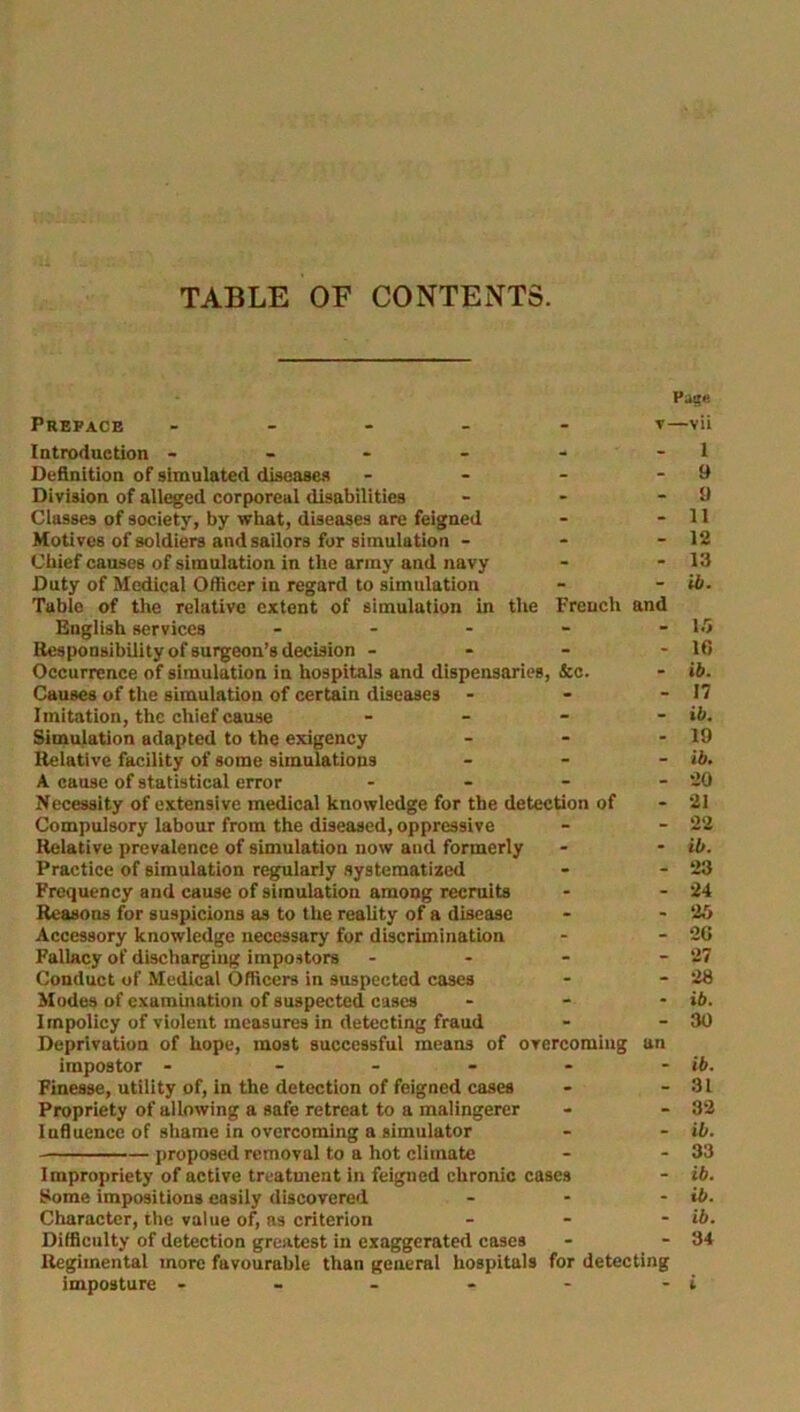 TABLE OF CONTENTS. the French and &c. Prepace - Introduction - - - - Definition of simulated diseases Division of alleged corporeal disabilities Classes of society, by what, diseases are feigned Motives of soldiers and sailors for simulation - Chief causes of simulation in the army and navy Duty of Medical Officer in regard to simulation Table of the relative extent of simulation in English services ... Responsibility of surgeon’s decision - Occurrence of simulation in hospitals and dispensaries, Causes of the simulation of certain diseases - Imitation, the chief cause - Simulation adapted to the exigency ... Relative facility of some simulations ... A cause of statistical error - Necessity of extensive medical knowledge for the detection of Compulsory labour from the diseased, oppressive Relative prevalence of simulation now and formerly Practice of simulation regularly systematized Frequency and cause of simulation among recruits Reasons for suspicions as to the reality of a disease Accessory knowledge necessary for discrimination Fallacy of discharging impostors - Conduct of Medical Officers in suspected cases Modes of examination of suspected cases ... Impolicy of violent measures in detecting fraud Deprivation of hope, most successful means of overcoming un impostor - - Finesse, utility of, in the detection of feigned cases Propriety of allowing a safe retreat to a malingerer Influence of shame in overcoming a simulator proposed removal to a hot climate Impropriety of active treatment in feigned chronic cases Some impositions easily discovered ... Character, the value of, as criterion - Difficulty of detection greatest in exaggerated cases Regimental more favourable than general hospitals for detecting imposture - - - - - Page —vii 1 9 9 11 12 13 ib. 15 10 ib. n ib. 19 ib. 20 21 22 ib. 23 24 25 20 27 28 ib. 30 ib. 31 32 ib. 33 ib. ib. ib. 34