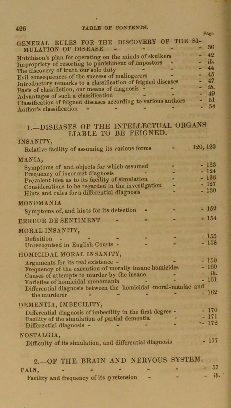 Page GENERAL RULES FOR THE DISCOVERY OF THE SI- MULATION OF DISEASE ’ Hutchison’s plan for operating on the minds of skulkers Impropriety of resorting to punishment of impostors The discovery of truth our sole duty Evil consequences of the success of malingerers Introductory remarks to a classification of feigned diseases Basis of classifiction, our means of diagnosis - Advantages of such a classification Classification of feigned diseases according to various authors Author’s classification - 36 42 ib. 44 45 47 ib. 49 51 54 1 —DISEASES OF THE INTELLECTUAL ORGANS LIABLE TO BE FEIGNED. INSANITY, Relative facility of assuming its various forms - 129,123 MANIA, Symptoms of and objects for which assumed Frequency of incorrect diagnosis Prevalent idea as to its facility of simulation Considerations to be regarded in the investigation Hints and rules for a differential diagnosis - 123 - 124 - 126 - 127 - 130 MONOMANIA Symptoms of, and hints for its detection ERREUR DE SENTIMENT MORAL INSANITY, Definition Unrecognised in English Courts - 155 - 158 HOMICIDAL MORAL INSANITY, Arguments for its real existence - - Frequency of the execution of morally insane homicides Causes of attempts to murder by the insane Varieties of homicidal monomania Differential diagnosis between the homicidal moral-maniac and the murderer - 159 160 ib. 161 162 DEMENTIA, IMBECILITY, Differential diagnosis of imbecility in the first degree - Facility of the simulation of partial dementia Differential diagnosis - NOSTALGIA, Difficulty of its simulation, and differential diagnosis - 170 - 171 •- 172 - 177 2.—OF THE BRAIN AND NERVOUS SYSTEM. PAIN, - Facility and frequency of its pretension