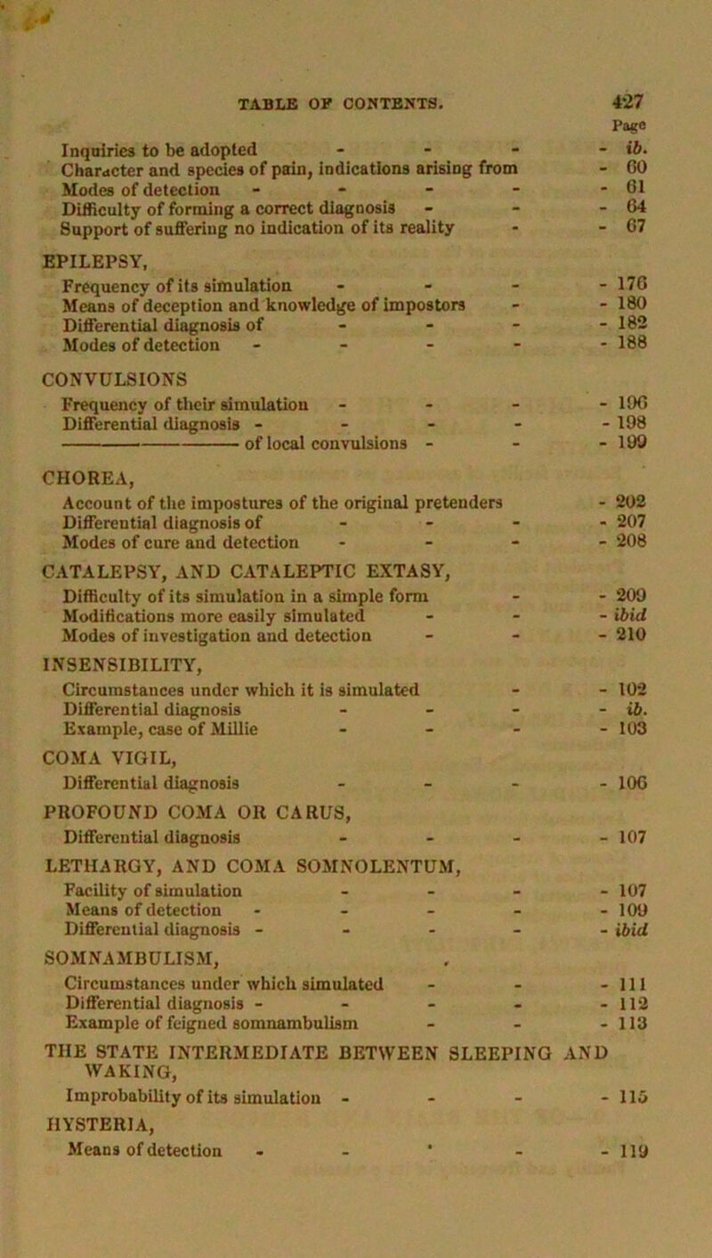 Page Inquiries to be adopted - - - - ib. Character and species of pain, indications arising from - 60 Modes of detection - - - - - 61 Difficulty of forming a correct diagnosis - - - 64 Support of suffering no indication of its reality - - 67 EPILEPSY, Frequency of its simulation - - - - 176 Means of deception and knowledge of impostors - - 180 Differential diagnosis of - - - - 182 Modes of detection - - - - - 188 CONVULSIONS Frequency of their simulation - - - - 196 Differential diagnosis - - - - - 198 of local convulsions - - - 199 CHOREA, Account of the impostures of the original pretenders - 202 Differential diagnosis of 207 Modes of cure and detection .... 208 CATALEPSY, AND CATALEPTIC EXTASY, Difficulty of its simulation in a simple form - - 209 Modifications more easily simulated ... ibid Modes of investigation and detection - 210 INSENSIBILITY, Circumstances under which it is simulated - - 102 Differential diagnosis - - - - ib. Example, case of Millie - - - - 103 COMA VIGIL, Differential diagnosis - 106 PROFOUND COMA OR CARUS, Differential diagnosis - 107 LETHARGY, AND COMA SOMNOLENTUM, Facility of simulation - - - - 107 Means of detection - - - - - 109 Differential diagnosis ----- ibid SOMNAMBULISM, Circumstances under which simulated - - - 111 Differential diagnosis - - - - - 112 Example of feigned somnambulism - - - 113 THE STATE INTERMEDIATE BETWEEN SLEEPING AND WAKING, Improbability of its simulation - - - - 113 HYSTERIA, Means of detection - - * - - 119