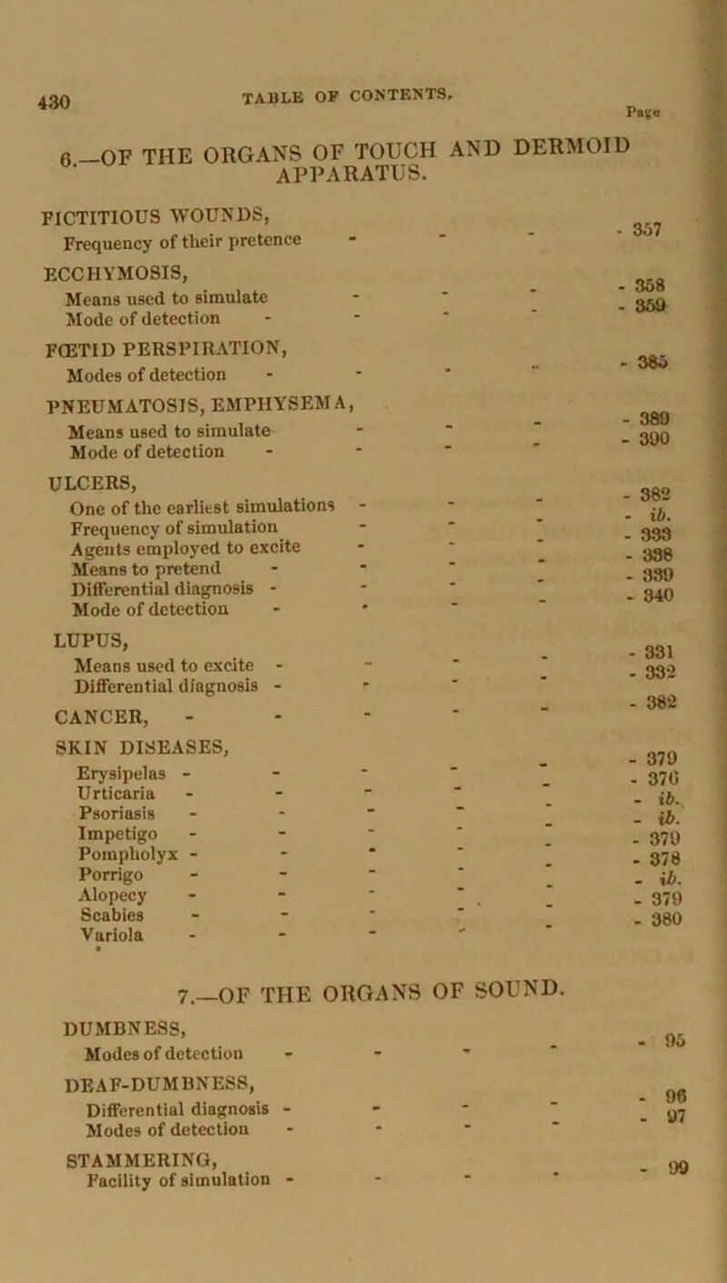 Page 6—OF THE ORGANS OF TOUCH AND DERMOID APPARATUS. FICTITIOUS WOUNDS, Frequency of their pretence ECCHYMOSIS, Means used to simulate Mode of detection FCETID PERSPIRATION, Modes of detection PNEUMATOSIS, EMPHYSEMA, Means used to simulate Mode of detection ULCERS, One of the earliest simulations - Frequency of simulation Agents employed to excite Means to pretend Differential diagnosis - Mode of detection LUPUS, Means used to excite - Differential diagnosis - r CANCER, - SKIN DISEASES, Erysipelas - Urticaria - Psoriasis - - Impetigo - Pompholyx - Porrigo - Alopecy Scabies - Variola - 7 _OF THE ORGANS OF SOUND. DUMBNESS, Modes of detection - - ' DEAF-DUMBNESS, Differential diagnosis - - Modes of detection STAMMERING, Facility of simulation - - 357 - 358 - 359 - 385 - 389 - 390 - 382 - ib. - 333 - 338 - 339 - 340 - 331 - 332 - 382 - 379 - 370 - ib. - ib. - 379 - 378 - ib. - 379 - 380 - 95 - 96 - 97 - 99